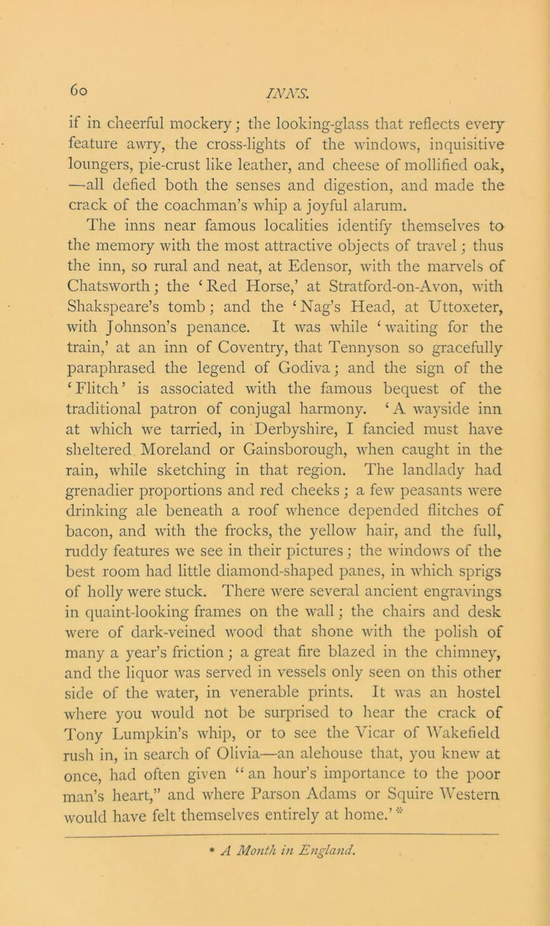 if in cheerful mockery; the looking-glass that reflects every feature awry, the cross-lights of the windows, inquisitive loungers, pie-crust like leather, and cheese of mollified oak, —all defied both the senses and digestion, and made the crack of the coachman’s whip a joyful alarum. The inns near famous localities identify themselves to the memory with the most attractive objects of travel; thus the inn, so rural and neat, at Edensor, with the marvels of Chatsworth; the ‘ Red Horse,’ at Stratford-on-Avon, with Shakspeare’s tomb; and the ‘Nag’s Head, at Uttoxeter, with Johnson’s penance. It was while ‘waiting for the train,’ at an inn of Coventry, that Tennyson so gracefully paraphrased the legend of Godiva; and the sign of the ‘ Flitch ’ is associated with the famous bequest of the traditional patron of conjugal harmony. ‘ A wayside inn at which we tarried, in Derbyshire, I fancied must have sheltered Moreland or Gainsborough, when caught in the rain, while sketching in that region. The landlady had grenadier proportions and red cheeks ; a few peasants were drinking ale beneath a roof whence depended flitches of bacon, and with the frocks, the yellow hair, and the full, ruddy features we see in their pictures; the windows of the best room had little diamond-shaped panes, in which sprigs of holly were stuck. There were several ancient engravings in quaint-looking frames on the wall; the chairs and desk were of dark-veined wood that shone with the polish of many a year’s friction; a great fire blazed in the chimney, and the liquor was served in vessels only seen on this other side of the water, in venerable prints. It was an hostel where you would not be surprised to hear the crack of Tony Lumpkin’s whip, or to see the Vicar of Wakefield rush in, in search of Olivia—an alehouse that, you knew at once, had often given “ an hour’s importance to the poor man’s heart,” and where Parson Adams or Squire Western would have felt themselves entirely at home.’* * A Month in England.