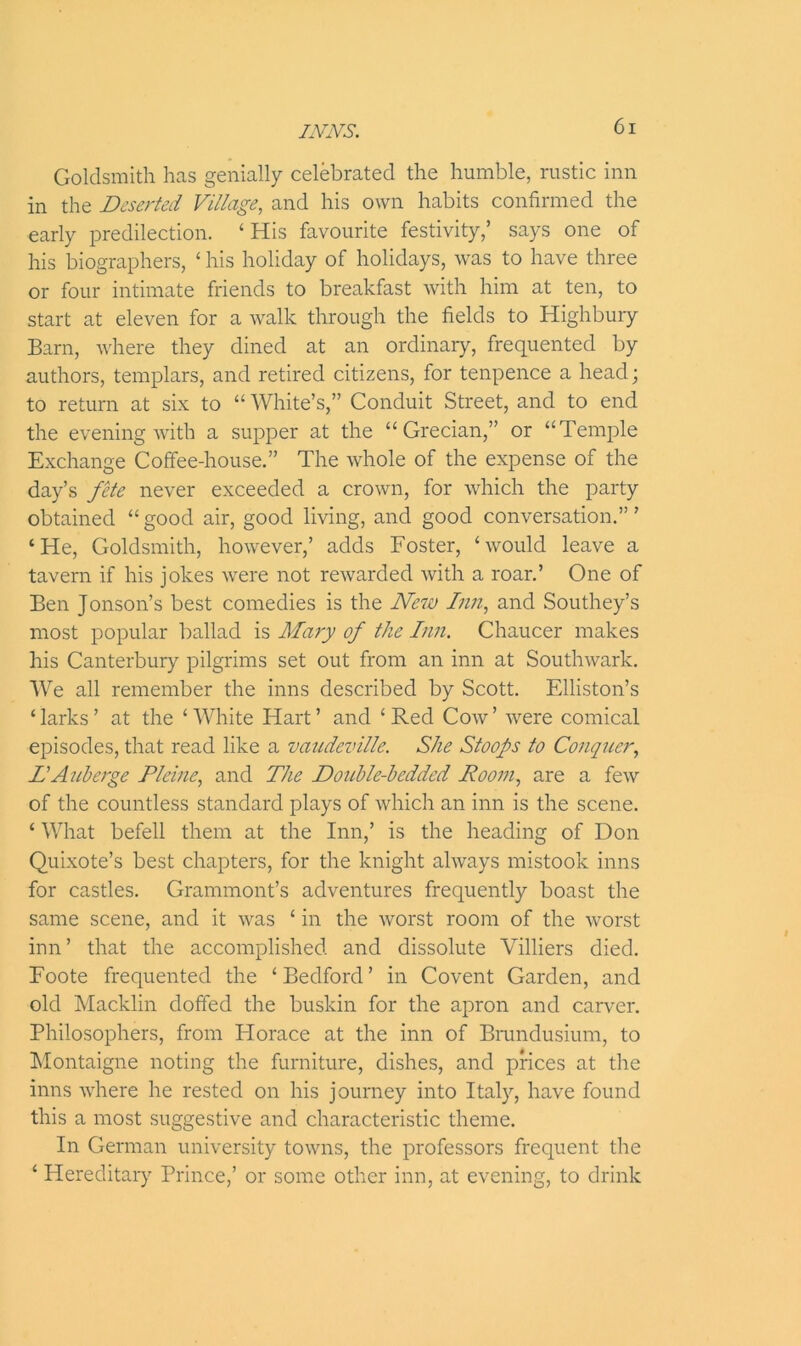 Goldsmith has genially celebrated the humble, rustic inn in the Deserted Village, and his own habits confirmed the early predilection. ‘ His favourite festivity,’ says one of his biographers, ‘ his holiday of holidays, was to have three or four intimate friends to breakfast with him at ten, to start at eleven for a walk through the fields to Highbury Barn, where they dined at an ordinary, frequented by authors, templars, and retired citizens, for tenpence a head; to return at six to “ White’s,” Conduit Street, and to end the evening with a supper at the “Grecian,” or “Temple Exchange Coffee-house.” The whole of the expense of the day’s fete never exceeded a crown, for which the party obtained “good air, good living, and good conversation.”’ ‘He, Goldsmith, however,’ adds Foster, ‘would leave a tavern if his jokes were not rewarded with a roar.’ One of Ben Jonson’s best comedies is the New Inn, and Southey’s most popular ballad is Mary of the Inn. Chaucer makes his Canterbury pilgrims set out from an inn at Southwark. We all remember the inns described by Scott. Elliston’s ‘ larks ’ at the ‘ White Hart ’ and ‘ Red Cow ’ were comical episodes, that read like a vaudeville. She Stoops to Conquer, DA uberge Pleine, and The Double-bedded Room, are a few of the countless standard plays of which an inn is the scene. ‘ What befell them at the Inn,’ is the heading of Don Quixote’s best chapters, for the knight always mistook inns for castles. Grammont’s adventures frequently boast the same scene, and it was ‘ in the worst room of the worst inn’ that the accomplished and dissolute Villiers died. Foote frequented the ‘Bedford’ in Covent Garden, and old Macklin doffed the buskin for the apron and carver. Philosophers, from Horace at the inn of Brundusium, to Montaigne noting the furniture, dishes, and prices at the inns where he rested on his journey into Italy, have found this a most suggestive and characteristic theme. In German university towns, the professors frequent the ‘ Hereditary Prince,’ or some other inn, at evening, to drink