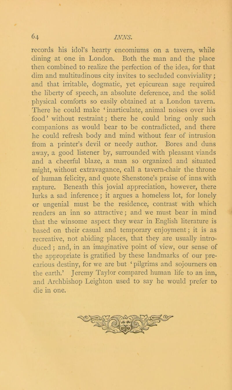 records his idol’s hearty encomiums on a tavern, while dining at one in London. Both the man and the place then combined to realize the perfection of the idea, for that dim and multitudinous city invites to secluded conviviality; and that irritable, dogmatic, yet epicurean sage required the liberty of speech, an absolute deference, and the solid physical comforts so easily obtained at a London tavern. There he could make ‘ inarticulate, animal noises over his food ’ without restraint; there he could bring only such companions as would bear to be contradicted, and there he could refresh body and mind without fear of intrusion from a printer’s devil or needy author. Bores and duns away, a good listener by, surrounded with pleasant viands and a cheerful blaze, a man so organized and situated might, without extravagance, call a tavern-chair the throne of human felicity, and quote Shenstone’s praise of inns with rapture. Beneath this jovial appreciation, however, there lurks a sad inference; it argues a homeless lot, for lonely or ungenial must be the residence, contrast with which renders an inn so attractive; and we must bear in mind that the winsome aspect they wear in English literature is based on their casual and temporary enjoyment; it is as recreative, not abiding places, that they are usually intro- duced ; and, in an imaginative point of view, our sense of the appropriate is gratified by these landmarks of our pre- carious destiny, for we are but ‘pilgrims and sojourners on the earth.’ Jeremy Taylor compared human life to an inn, and Archbishop Leighton used to say he would prefer to die in one.