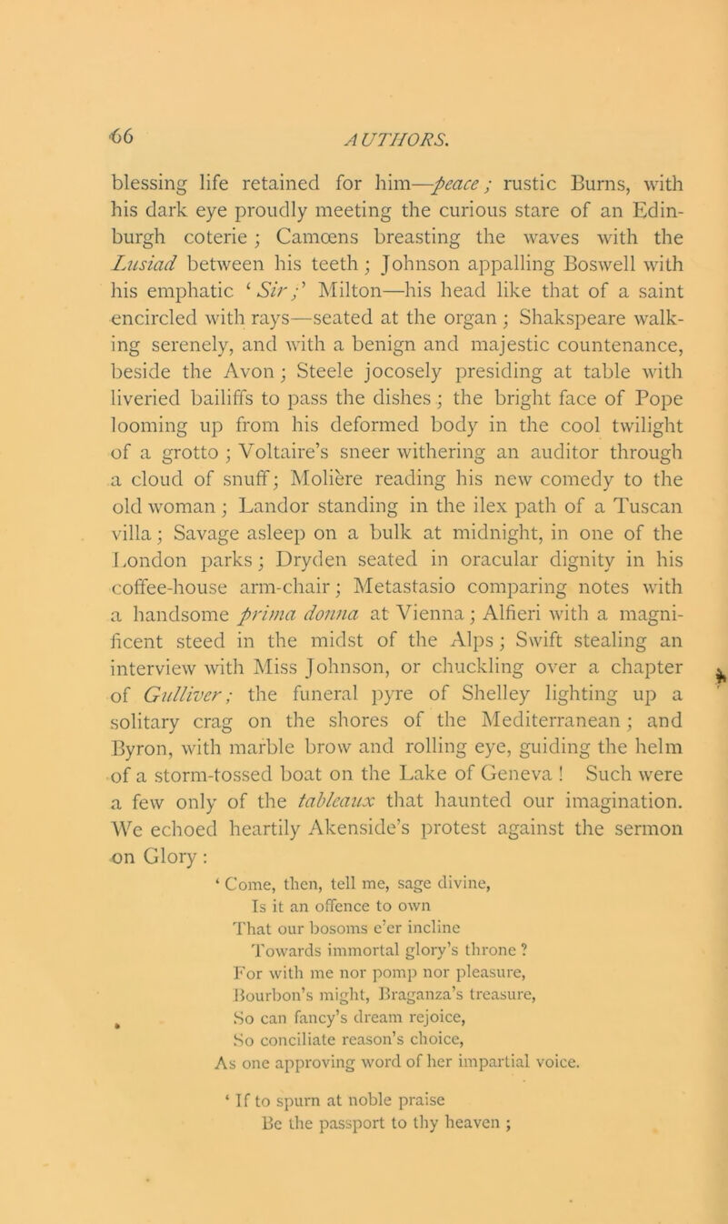 blessing life retained for him—peace; rustic Burns, with his dark eye proudly meeting the curious stare of an Edin- burgh coterie; Camcens breasting the waves with the Lusiad between his teeth; Johnson appalling Boswell with his emphatic 1 Sir p Milton—his head like that of a saint encircled with rays—seated at the organ ; Shakspeare walk- ing serenely, and with a benign and majestic countenance, beside the Avon; Steele jocosely presiding at table with liveried bailiffs to pass the dishes ; the bright face of Pope looming up from his deformed body in the cool twilight of a grotto ; Voltaire’s sneer withering an auditor through a cloud of snuff; Moliere reading his new comedy to the old woman ; Landor standing in the ilex path of a Tuscan villa; Savage asleep on a bulk at midnight, in one of the London parks; Dryden seated in oracular dignity in his coffee-house arm-chair; Metastasio comparing notes with a handsome prima donna at Vienna; Alfieri with a magni- ficent steed in the midst of the Alps ; Swift stealing an interview with Miss Johnson, or chuckling over a chapter of Gulliver; the funeral pyre of Shelley lighting up a solitary crag on the shores of the Mediterranean ; and Byron, with marble brow and rolling eye, guiding the helm of a storm-tossed boat on the Lake of Geneva ! Such were a few only of the tableaux that haunted our imagination. We echoed heartily Akenside’s protest against the sermon on Glory : ‘ Come, then, tell me, sage divine, Is it an offence to own That our bosoms e’er incline Towards immortal glory’s throne ? For with me nor pomp nor pleasure, Bourbon’s might, Braganza’s treasure, % So can fancy’s dream rejoice, So conciliate reason’s choice, As one approving word of her impartial voice. * If to spurn at noble praise Be the passport to thy heaven ;