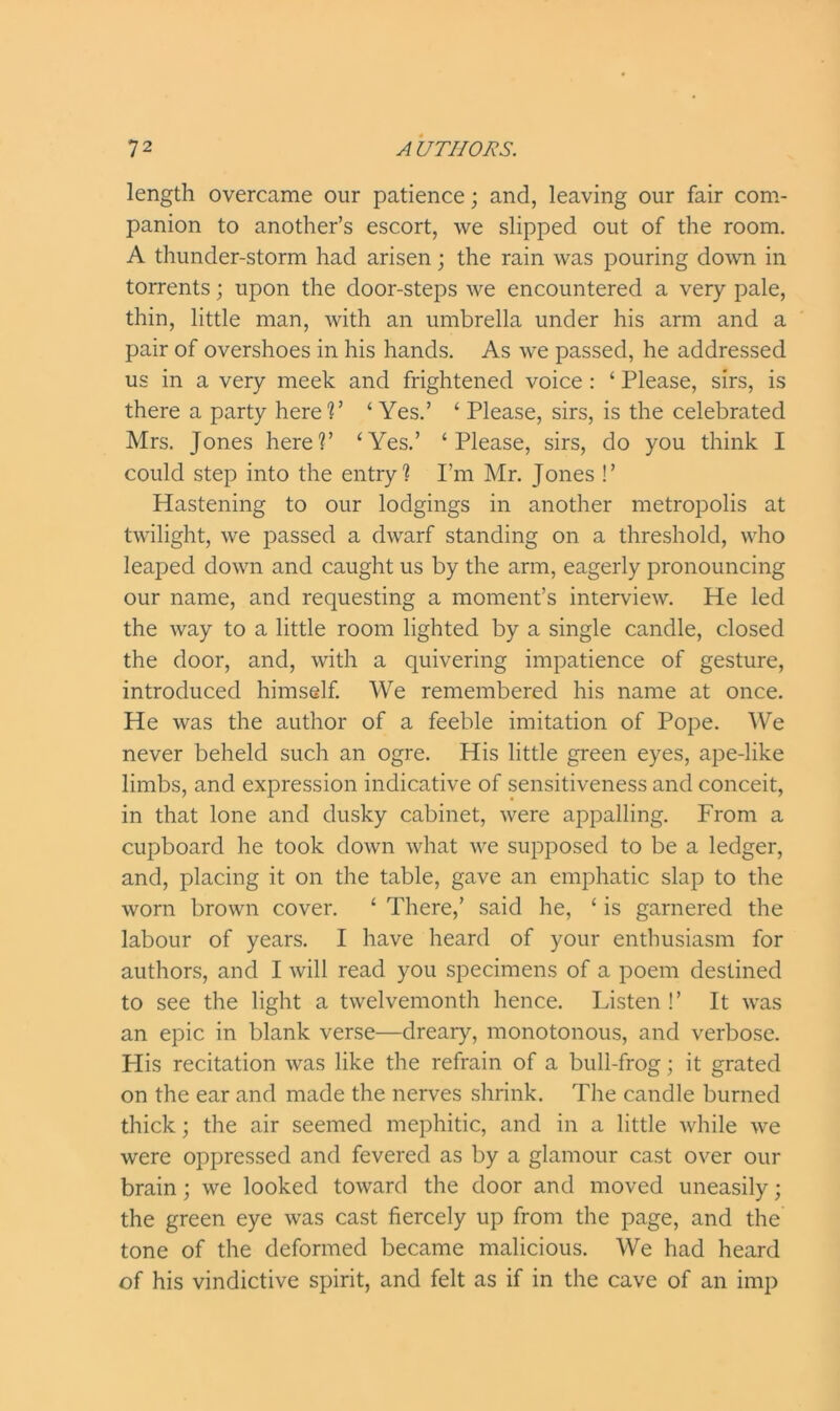 length overcame our patience; and, leaving our fair com- panion to another’s escort, we slipped out of the room. A thunder-storm had arisen; the rain was pouring down in torrents; upon the door-steps we encountered a very pale, thin, little man, with an umbrella under his arm and a pair of overshoes in his hands. As we passed, he addressed us in a very meek and frightened voice : ‘ Please, sirs, is there a party here?’ ‘ Yes.’ ‘ Please, sirs, is the celebrated Mrs. Jones here?’ ‘Yes.’ ‘Please, sirs, do you think I could step into the entry? I’m Mr. Jones !’ Hastening to our lodgings in another metropolis at twilight, we passed a dwarf standing on a threshold, who leaped down and caught us by the arm, eagerly pronouncing our name, and requesting a moment’s interview. He led the way to a little room lighted by a single candle, closed the door, and, with a quivering impatience of gesture, introduced himself. We remembered his name at once. He was the author of a feeble imitation of Pope. We never beheld such an ogre. His little green eyes, ape-like limbs, and expression indicative of sensitiveness and conceit, in that lone and dusky cabinet, were appalling. From a cupboard he took down what we supposed to be a ledger, and, placing it on the table, gave an emphatic slap to the worn brown cover. ‘ There,’ said he, ‘ is garnered the labour of years. I have heard of your enthusiasm for authors, and I will read you specimens of a poem destined to see the light a twelvemonth hence. Listen !’ It was an epic in blank verse—dreary, monotonous, and verbose. His recitation was like the refrain of a bull-frog; it grated on the ear and made the nerves shrink. The candle burned thick; the air seemed mephitic, and in a little while we were oppressed and fevered as by a glamour cast over our brain; we looked toward the door and moved uneasily; the green eye was cast fiercely up from the page, and the tone of the deformed became malicious. We had heard of his vindictive spirit, and felt as if in the cave of an imp