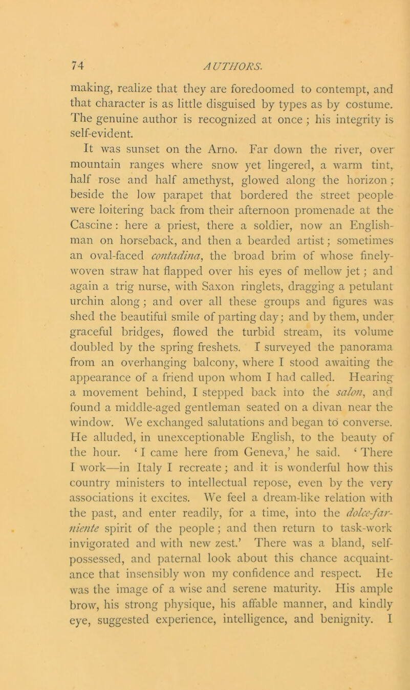 making, realize that they are foredoomed to contempt, and that character is as little disguised by types as by costume. The genuine author is recognized at once ; his integrity is self-evident. It was sunset on the Arno. Far down the river, over mountain ranges where snow yet lingered, a warm tint, half rose and half amethyst, glowed along the horizon; beside the low parapet that bordered the street people were loitering back from their afternoon promenade at the Cascine : here a priest, there a soldier, now an English- man on horseback, and then a bearded artist; sometimes an oval-faced contadina, the broad brim of whose finely- woven straw hat flapped over his eyes of mellow jet; and again a trig nurse, with Saxon ringlets, dragging a petulant urchin along; and over all these groups and figures was shed the beautiful smile of parting day; and by them, under graceful bridges, flowed the turbid stream, its volume doubled by the spring freshets. I surveyed the panorama from an overhanging balcony, where I stood awaiting the appearance of a friend upon whom I had called. Hearing a movement behind, I stepped back into the sa/on, and found a middle-aged gentleman seated on a divan near the window. We exchanged salutations and began to converse. He alluded, in unexceptionable English, to the beauty of the hour. ‘ I came here from Geneva,’ he said. ‘ There I work—in Italy I recreate; and it is wonderful how this country ministers to intellectual repose, even by the very associations it excites. We feel a dream-like relation with the past, and enter readily, for a time, into the dolce-far- niente spirit of the people; and then return to task-work invigorated and with new zest.’ There was a bland, self- possessed, and paternal look about this chance acquaint- ance that insensibly won my confidence and respect. He was the image of a wise and serene maturity. His ample brow, his strong physique, his affable manner, and kindly eye, suggested experience, intelligence, and benignity. I