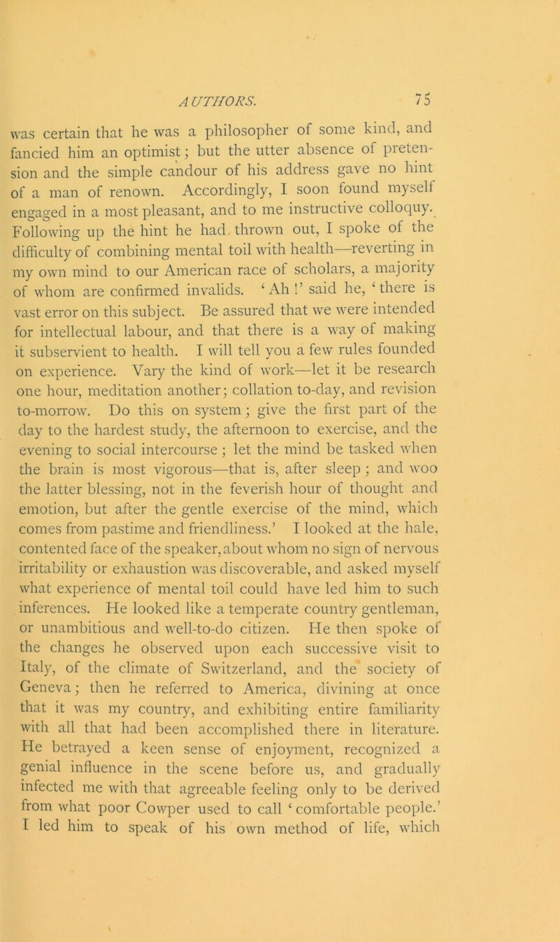 was certain that he was a philosopher of some kind, and fancied him an optimist; but the utter absence of pieten- sion and the simple candour of his address gave no hint of a man of renown. Accordingly, I soon found myself engaged in a most pleasant, and to me instructive colloquy. Following up the hint he had thrown out, I spoke of the difficulty of combining mental toil with health—reverting in my own mind to our American race of scholars, a majority of whom are confirmed invalids. ‘Ah !’ said he, ‘there is vast error on this subject. Be assured that we were intended for intellectual labour, and that there is a way ot making it subservient to health. I will tell you a few rules founded on experience. Vary the kind of work—let it be research one hour, meditation another; collation to-day, and revision to-morrow. Do this on system; give the first part of the day to the hardest study, the afternoon to exercise, and the evening to social intercourse ; let the mind be tasked when the brain is most vigorous—that is, after sleep ; and woo the latter blessing, not in the feverish hour of thought and emotion, but after the gentle exercise of the mind, which comes from pastime and friendliness.’ I looked at the hale, contented face of the speaker, about whom no sign of nervous irritability or exhaustion was discoverable, and asked myself what experience of mental toil could have led him to such inferences. He looked like a temperate country gentleman, or unambitious and well-to-do citizen. He then spoke of the changes he observed upon each successive visit to Italy, of the climate of Switzerland, and the society of Geneva; then he referred to America, divining at once that it was my country, and exhibiting entire familiarity with all that had been accomplished there in literature. He betrayed a keen sense of enjoyment, recognized a genial influence in the scene before us, and gradually infected me with that agreeable feeling only to be derived from what poor Covvper used to call ‘comfortable people.’ I led him to speak of his own method of life, which