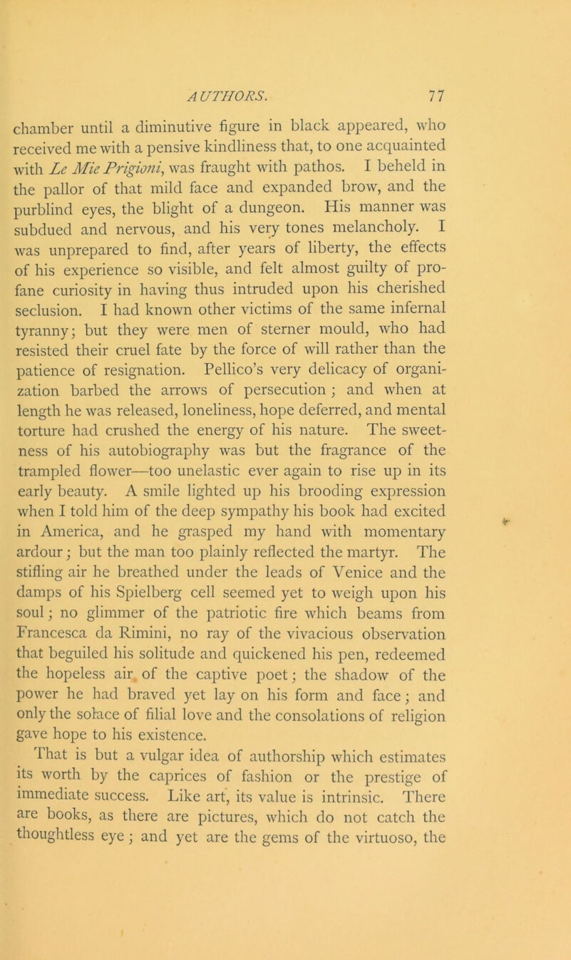 chamber until a diminutive figure in black appeared, who received me with a pensive kindliness that, to one acquainted with Lc Mie Prigioni, was fraught with pathos. I beheld in the pallor of that mild face and expanded brow, and the purblind eyes, the blight of a dungeon. His manner was subdued and nervous, and his very tones melancholy. I was unprepared to find, after years of liberty, the effects of his experience so visible, and felt almost guilty of pro- fane curiosity in having thus intruded upon his cherished seclusion. I had known other victims of the same infernal tyranny; but they were men of sterner mould, who had resisted their cruel fate by the force of will rather than the patience of resignation. Pellico’s very delicacy of organi- zation barbed the arrows of persecution ; and when at length he was released, loneliness, hope deferred, and mental torture had crushed the energy of his nature. The sweet- ness of his autobiography was but the fragrance of the trampled flower—too unelastic ever again to rise up in its early beauty. A smile lighted up his brooding expression when I told him of the deep sympathy his book had excited in America, and he grasped my hand with momentary ardour; but the man too plainly reflected the martyr. The stifling air he breathed under the leads of Venice and the damps of his Spielberg cell seemed yet to weigh upon his soul; no glimmer of the patriotic fire which beams from Francesca da Rimini, no ray of the vivacious observation that beguiled his solitude and quickened his pen, redeemed the hopeless air of the captive poet; the shadow of the power he had braved yet lay on his form and face; and only the solace of filial love and the consolations of religion gave hope to his existence. That is but a vulgar idea of authorship which estimates its worth by the caprices of fashion or the prestige of immediate success. Like art, its value is intrinsic. There are books, as there are pictures, which do not catch the thoughtless eye; and yet are the gems of the virtuoso, the