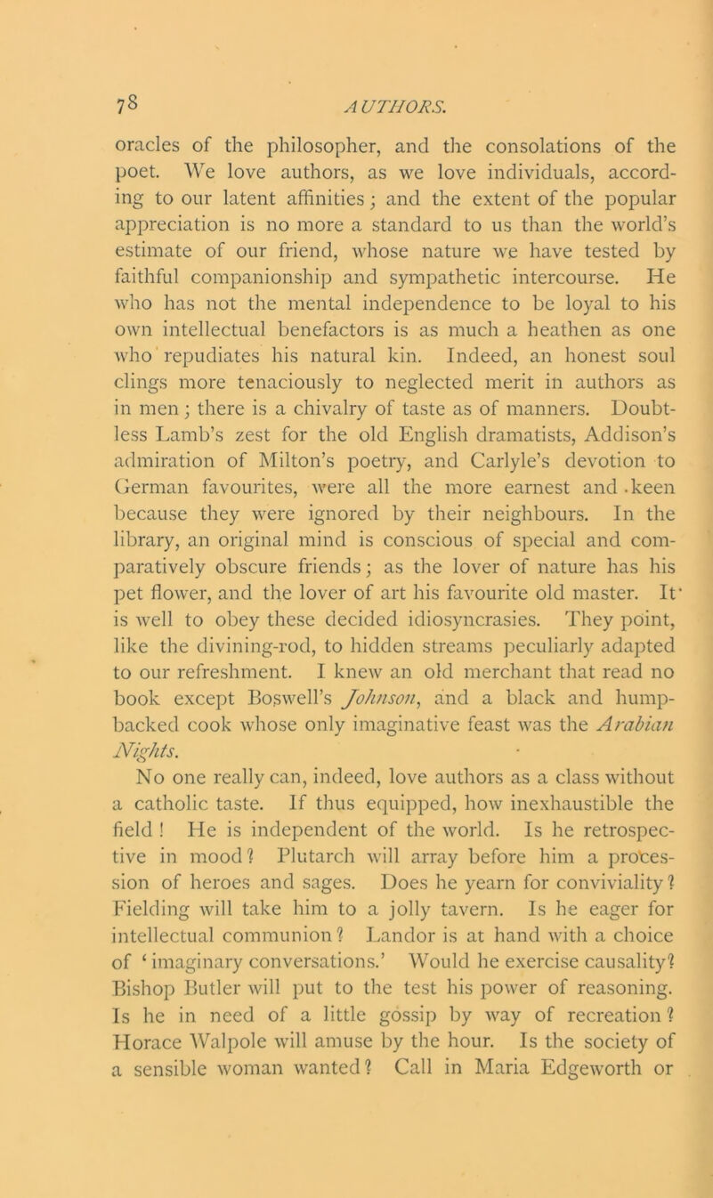 oracles of the philosopher, and the consolations of the poet. We love authors, as we love individuals, accord- ing to our latent affinities; and the extent of the popular appreciation is no more a standard to us than the world’s estimate of our friend, whose nature we have tested by faithful companionship and sympathetic intercourse. He who has not the mental independence to be loyal to his own intellectual benefactors is as much a heathen as one who repudiates his natural kin. Indeed, an honest soul clings more tenaciously to neglected merit in authors as in men; there is a chivalry of taste as of manners. Doubt- less Lamb’s zest for the old English dramatists, Addison’s admiration of Milton’s poetry, and Carlyle’s devotion to German favourites, were all the more earnest and .keen because they were ignored by their neighbours. In the library, an original mind is conscious of special and com- paratively obscure friends; as the lover of nature has his pet flower, and the lover of art his favourite old master. It' is well to obey these decided idiosyncrasies. They point, like the divining-rod, to hidden streams peculiarly adapted to our refreshment. I knew an old merchant that read no book except Boswell’s Johnson, and a black and hump- backed cook whose only imaginative feast was the Arabian Nights. No one really can, indeed, love authors as a class without a catholic taste. If thus equipped, how inexhaustible the field ! He is independent of the world. Is he retrospec- tive in mood ? Plutarch will array before him a profes- sion of heroes and sages. Does he yearn for conviviality ? Fielding will take him to a jolly tavern. Is he eager for intellectual communion? Landor is at hand with a choice of ‘ imaginary conversations.’ Would he exercise causality? Bishop Butler will put to the test his power of reasoning. Is he in need of a little gossip by way of recreation ? Horace Walpole will amuse by the hour. Is the society of a sensible woman wanted? Call in Maria Edgeworth or