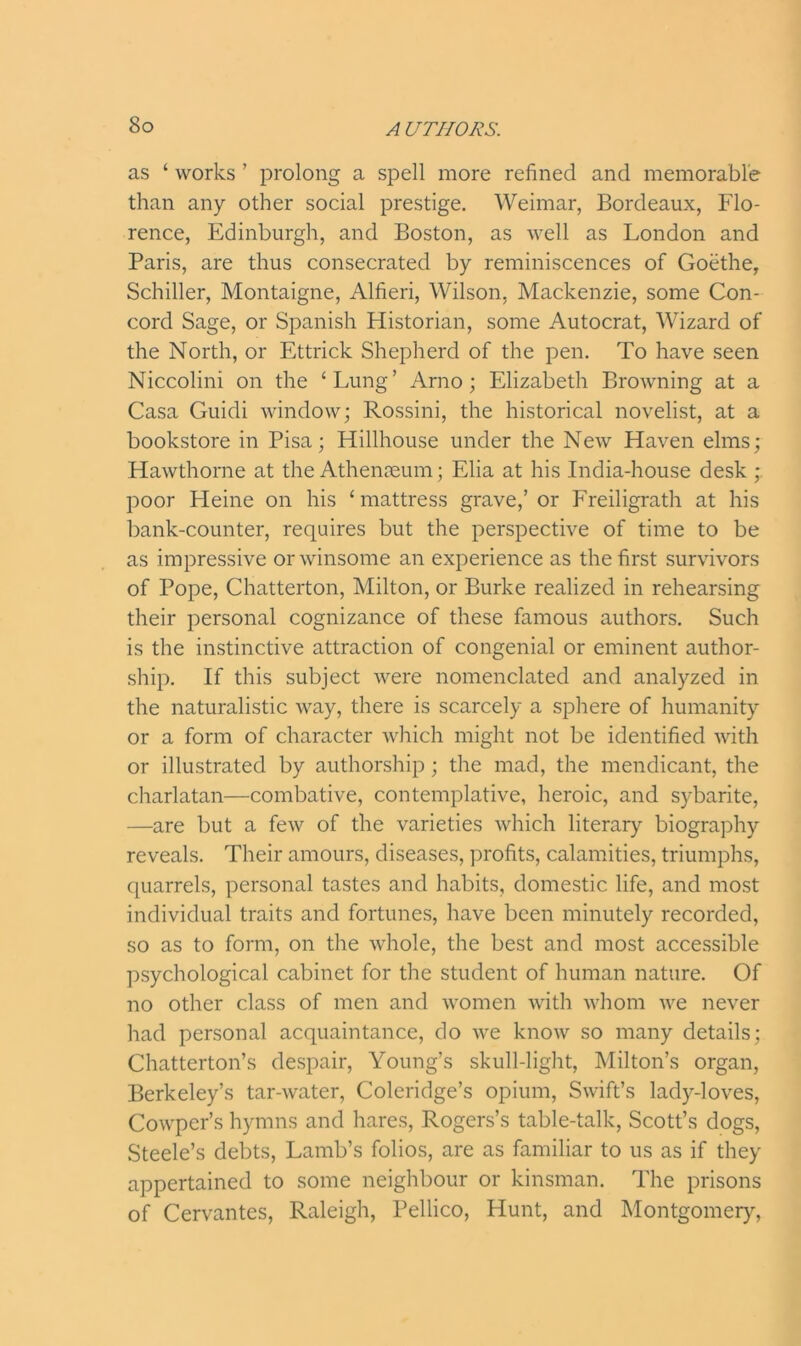 as ‘ works ’ prolong a spell more refined and memorable than any other social prestige. Weimar, Bordeaux, Flo- rence, Edinburgh, and Boston, as well as London and Paris, are thus consecrated by reminiscences of Goethe, Schiller, Montaigne, Alfieri, Wilson, Mackenzie, some Con- cord Sage, or Spanish Historian, some Autocrat, Wizard of the North, or Ettrick Shepherd of the pen. To have seen Niccolini on the ‘Lung’ Arno; Elizabeth Browning at a Casa Guidi window; Rossini, the historical novelist, at a bookstore in Pisa; Hillhouse under the New Haven elms; Hawthorne at the Athenaeum; Elia at his India-house desk ; poor Heine on his ‘ mattress grave,’ or Freiligrath at his bank-counter, requires but the perspective of time to be as impressive or winsome an experience as the first survivors of Pope, Chatterton, Milton, or Burke realized in rehearsing their personal cognizance of these famous authors. Such is the instinctive attraction of congenial or eminent author- ship. If this subject were nomenclated and analyzed in the naturalistic way, there is scarcely a sphere of humanity or a form of character which might not be identified with or illustrated by authorship; the mad, the mendicant, the charlatan—combative, contemplative, heroic, and sybarite, —are but a few of the varieties which literary biography reveals. Their amours, diseases, profits, calamities, triumphs, quarrels, personal tastes and habits, domestic life, and most individual traits and fortunes, have been minutely recorded, so as to form, on the whole, the best and most accessible psychological cabinet for the student of human nature. Of no other class of men and women with whom we never had personal acquaintance, do we know so many details; Chatterton’s despair, Young’s skull-light, Milton’s organ, Berkeley’s tar-water, Coleridge’s opium, Swift’s lady-loves, Cowper’s hymns and hares, Rogers’s table-talk, Scott’s dogs, Steele’s debts, Lamb’s folios, are as familiar to us as if they appertained to some neighbour or kinsman. The prisons of Cervantes, Raleigh, Pellico, Hunt, and Montgomery,