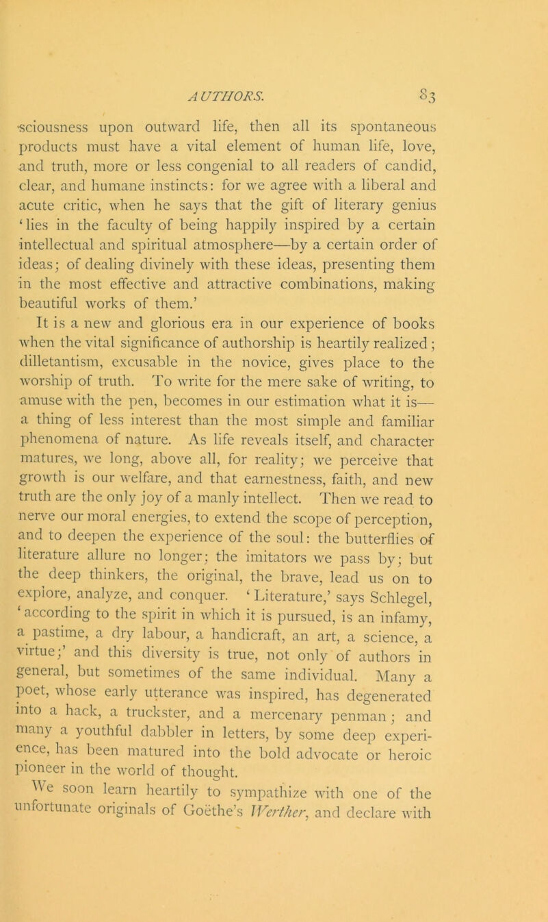 •sciousness upon outward life, then all its spontaneous products must have a vital element of human life, love, and truth, more or less congenial to all readers of candid, clear, and humane instincts: for we agree with a liberal and acute critic, when he says that the gift of literary genius ‘ lies in the faculty of being happily inspired by a certain intellectual and spiritual atmosphere—by a certain order of ideas; of dealing divinely with these ideas, presenting them in the most effective and attractive combinations, making beautiful works of them.’ It is a new and glorious era in our experience of books when the vital significance of authorship is heartily realized ; dilletantism, excusable in the novice, gives place to the worship of truth. To write for the mere sake of writing, to amuse with the pen, becomes in our estimation what it is— a thing of less interest than the most simple and familiar phenomena of nature. As life reveals itself, and character matures, we long, above all, for reality; we perceive that growth is our welfare, and that earnestness, faith, and new truth are the only joy of a manly intellect. Then we read to nerve our moral energies, to extend the scope of perception, and to deepen the experience of the soul: the butterflies of literature allure no longer; the imitators we pass by; but the deep thinkers, the original, the brave, lead us on to explore, analyze, and conquer. ‘ Literature,’ says Schlegel, ‘ according to the spirit in which it is pursued, is an infamy, a pastime, a dry labour, a handicraft, an art, a science, a virtue; and this diversity is true, not only of authors in general, but sometimes of the same individual. Many a poet, whose early utterance was inspired, has degenerated into a hack, a truckster, and a mercenary penman; and many a youthful dabbler in letters, by some deep experi- ence, has been matured into the bold advocate or heroic pioneer in the world of thought. ^ e soon learn heartily to sympathize with one of the unfortunate originals of Goethe’s IVerther, and declare with