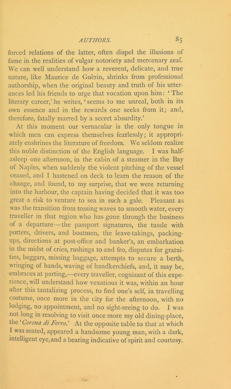 forced relations of the latter, often dispel the illusions of fame in the realities of vulgar notoriety and mercenary zeal”. We can well understand how a reverent, delicate, and true nature, like Maurice de Guerin, shrinks from professional authorship, when the original beauty and truth of his utter- ances led his friends to urge that vocation upon him: ‘ The literary career,’ he writes, ‘ seems to me unreal, both in its own essence and in the rewards one seeks from it; and, therefore, fatally marred by a secret absurdity.’ At this moment our vernacular is the only tongue in which men can express themselves fearlessly; it appropri- ately enshrines the literature of freedom. We seldom realize this noble distinction of the English language. I was half- asleep one afternoon, in the cabin of a steamer in the Bay of Naples, when suddenly the violent pitching of the vessel ceased, and I hastened on deck to learn the reason of the change, and found, to my surprise, that we were returning into the harbour, the captain having decided that it was too great a risk to venture to sea in such a gale. Pleasant as was the transition from tossing waves to smooth water, every traveller in that region who has gone through the business of a departure — the passport signatures, the tussle with porters, drivers, and boatmen, the leave-takings, packing- ups, directions at post-office and banker’s, an embarkation in the midst of cries, rushings to and fro, disputes for gratui- ties, beggars, missing baggage, attempts to secure a berth, wringing of hands, waving of handkerchiefs, and, it may be, embraces at parting,—every traveller, cognizant of this expe- rience, will understand how vexatious it was, within an hour after this tantalizing process, to find one’s self, in travelling costume, once more in the city for the afternoon, with no lodging, no appointment, and no sight-seeing to do. I was not long in resolving to visit once more my old dining-place, the ''Corona di Ferro.’ At the opposite table to that at which I was seated, appeared a handsome young man, with a dark, intelligent eye,and a bearing indicative of spirit and courtesy.