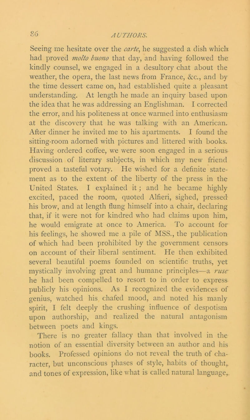 Seeing me hesitate over the carte, he suggested a dish which had proved motto buono that day, and having followed the. kindly counsel, we engaged in a desultory chat about the weather, the opera, the last news from France, &c., and by the time dessert came on, had established quite a pleasant understanding. At length he made an inquiry based upon the idea that he was addressing an Englishman. I corrected the error, and his politeness at once warmed into enthusiasm at the discovery that he was talking with an American. After dinner he invited me to his apartments. I found the sitting-room adorned with pictures and littered with books. Having ordered colfee, we were soon engaged in a serious discussion of literary subjects, in which my new friend proved a tasteful votary. He wished for a definite state- ment as to the extent of the liberty of the press in the United States. I explained it; and he became highly excited, paced the room, quoted Alfieri, sighed, pressed his brow, and at length flung himself into a chair, declaring that, if it were not for kindred who had claims upon him, he would emigrate at once to America. To account for his feelings, he showed me a pile of MSS., the publication of which had been prohibited by the government censors on account of their liberal sentiment. He then exhibited several beautiful poems founded on scientific truths, yet mystically involving great and humane principles—a ruse he had been compelled to resort to in order to express publicly his opinions. As I recognized the evidences of genius, watched his chafed mood, and noted his manly spirit, I felt deeply the crushing influence of despotism upon authorship, and realized the natural antagonism between poets and kings. There is no greater fallacy than that involved in the notion of an essential diversity between an author and his books. Professed opinions do not reveal the truth of cha- racter, but unconscious phases of style, habits of thought,, and tones of expression, like what is called natural language,