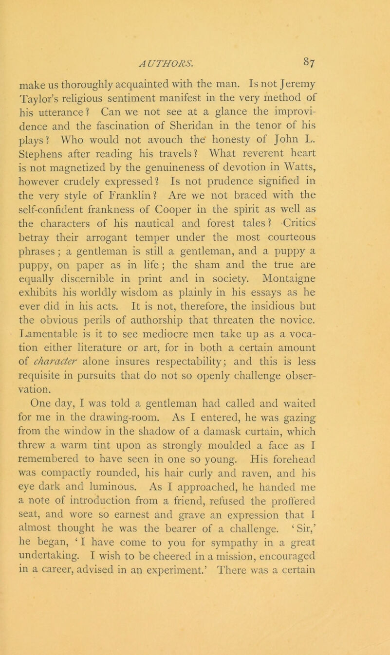 make us thoroughly acquainted with the man. Is not Jeremy Taylor’s religious sentiment manifest in the very method of his utterance ? Can we not see at a glance the improvi- dence and the fascination of Sheridan in the tenor of his plays'? Who would not avouch the’ honesty of John L. Stephens after reading his travels? What reverent heart is not magnetized by the genuineness of devotion in Watts, however crudely expressed ? Is not prudence signified in the very style of Franklin ? Are we not braced with the self-confident frankness of Cooper in the spirit as well as the characters of his nautical and forest tales? Critics betray their arrogant temper under the most courteous phrases; a gentleman is still a gentleman, and a puppy a puppy, on paper as in life; the sham and the true are equally discernible in print and in society. Montaigne exhibits his worldly wisdom as plainly in his essays as he ever did in his acts. It is not, therefore, the insidious but the obvious perils of authorship that threaten the novice. Lamentable is it to see mediocre men take up as a voca- tion either literature or art, for in both a certain amount of character- alone insures respectability; and this is less requisite in pursuits that do not so openly challenge obser- vation. One day, I was told a gentleman had called and waited for me in the drawing-room. As I entered, he was gazing from the window in the shadow of a damask curtain, which threw a warm tint upon as strongly moulded a face as I remembered to have seen in one so young. His forehead was compactly rounded, his hair curly and raven, and his eye dark and luminous. As I approached, he handed me a note of introduction from a friend, refused the proffered seat, and wore so earnest and grave an expression that I almost thought he was the bearer of a challenge. ‘Sir/ he began, ‘ I have come to you for sympathy in a great undertaking. I wish to be cheered in a mission, encouraged in a career, advised in an experiment.’ There was a certain