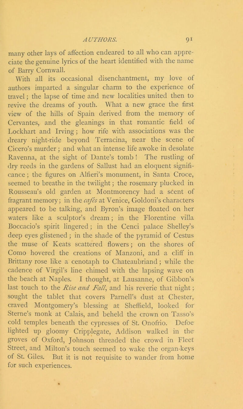 many other lays of affection endeared to all who can appre- ciate the genuine lyrics of the heart identified with the name of Barry Cornwall. With all its occasional disenchantment, my love of authors imparted a singular charm to the experience of travel; the lapse of time and new localities united then to revive the dreams of youth. What a new grace the first view of the hills of Spain derived from the memory of Cervantes, and the gleanings in that romantic field of Lockhart and Irving; how rife with associations was the dreary night-ride beyond Terracina, near the scene of Cicero’s murder; and what an intense life awoke in desolate Ravenna, at the sight of Dante’s tomb ! The rustling of dry reeds in the gardens of Sallust had an eloquent signifi- cance ; the figures on Alfieri’s monument, in Santa Croce, seemed to breathe in the twilight; the rosemary plucked in Rousseau’s old garden at Montmorency had a sCent of fragrant memory; in the cafes at Venice, Goldoni’s characters appeared to be talking, and Byron’s image floated on her waters like a sculptor’s dream; in the Florentine villa Boccacio’s spirit lingered; in the Cenci palace Shelley’s deep eyes glistened; in the shade of the pyramid of Cestus the muse of Keats scattered flowers; on the shores of Como hovered the creations of Manzoni, and a cliff in Brittany rose like a cenotaph to Chateaubriand; while the cadence of Virgil’s line chimed with the lapsing wave on the beach at Naples. I thought, at Lausanne, of Gibbon’s last touch to the Rise and Fall, and his reverie that night; sought the tablet that covers Parnell’s dust at Chester, craved Montgomery’s blessing at Sheffield, looked for Sterne’s monk at Calais, and beheld the crown on Tasso’s cold temples beneath the cypresses of St. Onofrio. Defoe lighted up gloomy Cripplegate, Addison walked in the- groves of Oxford, Johnson threaded the crowd in Fleet Street, and Milton’s touch seemed to wake the organ-keys of St. Giles. But it is not requisite to wander from home for such experiences.