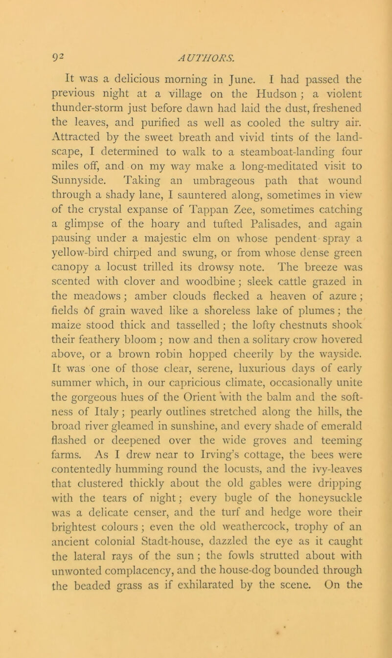 It was a delicious morning in June. I had passed the previous night at a village on the Hudson ; a violent thunder-storm just before dawn had laid the dust, freshened the leaves, and purified as well as cooled the sultry air. Attracted by the sweet breath and vivid tints of the land- scape, I determined to walk to a steamboat-landing four miles off, and on my way make a long-meditated visit to Sunnyside. Taking an umbrageous path that wound through a shady lane, I sauntered along, sometimes in view of the crystal expanse of Tappan Zee, sometimes catching a glimpse of the hoary and tufted Palisades, and again pausing under a majestic elm on whose pendent spray a yellow-bird chirped and swung, or from whose dense green canopy a locust trilled its drowsy note. The breeze was scented with clover and woodbine; sleek cattle grazed in the meadows; amber clouds flecked a heaven of azure; fields Of grain waved like a shoreless lake of plumes; the maize stood thick and tasselled; the lofty chestnuts shook their feathery bloom ; now and then a solitary crow hovered above, or a brown robin hopped cheerily by the wayside. It was one of those clear, serene, luxurious days of early summer which, in our capricious climate, occasionally unite the gorgeous hues of the Orient with the balm and the soft- ness of Italy; pearly outlines stretched along the hills, the broad river gleamed in sunshine, and every shade of emerald flashed or deepened over the wide groves and teeming farms. As I drew near to Irving’s cottage, the bees were contentedly humming round the locusts, and the ivy-leaves that clustered thickly about the old gables were dripping with the tears of night; every bugle of the honeysuckle was a delicate censer, and the turf and hedge wore their brightest colours ; even the old weathercock, trophy of an ancient colonial Stadt-house, dazzled the eye as it caught the lateral rays of the sun ; the fowls strutted about with unwonted complacency, and the house-dog bounded through the beaded grass as if exhilarated by the scene. On the