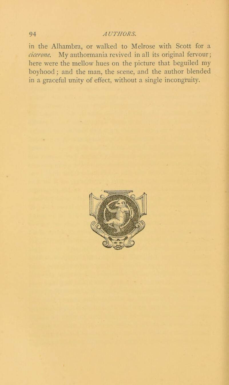 in the Alhambra, or walked to Melrose with Scott for a cicerone. My authormania revived in all its original fervour; here were the mellow hues on the picture that beguiled my boyhood ; and the man, the scene, and the author blended in a graceful unity of effect, without a single incongruity.