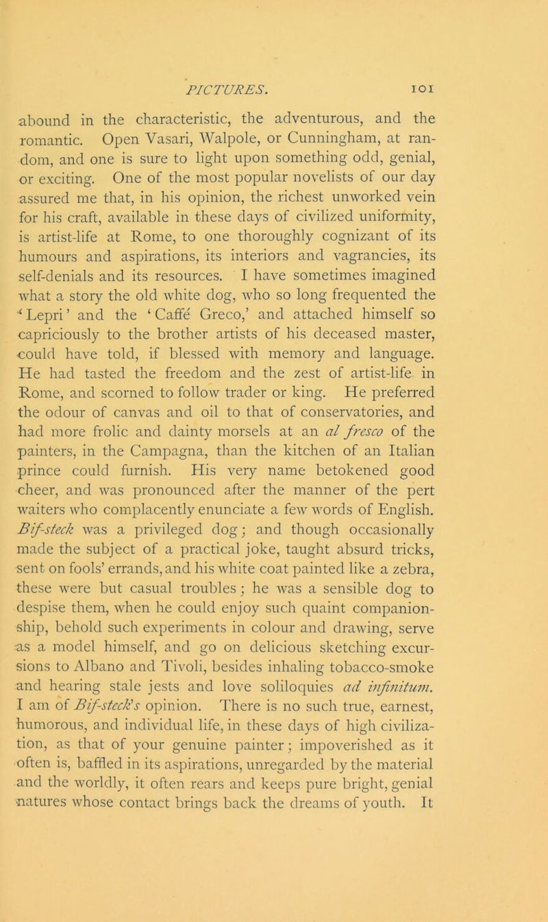 abound in the characteristic, the adventurous, and the romantic. Open Vasari, Walpole, or Cunningham, at ran- dom, and one is sure to light upon something odd, genial, or exciting. One of the most popular novelists of our day- assured me that, in his opinion, the richest unworked vein for his craft, available in these days of civilized uniformity, is artist-life at Rome, to one thoroughly cognizant of its humours and aspirations, its interiors and vagrancies, its self-denials and its resources. I have sometimes imagined what a story the old white dog, who so long frequented the Lepri ’ and the ‘ Caffe' Greco,’ and attached himself so capriciously to the brother artists of his deceased master, could have told, if blessed with memory and language. He had tasted the freedom and the zest of artist-life in Rome, and scorned to follow trader or king. He preferred the odour of canvas and oil to that of conservatories, and had more frolic and dainty morsels at an al fi-csco of the painters, in the Campagna, than the kitchen of an Italian prince could furnish. His very name betokened good cheer, and was pronounced after the manner of the pert waiters who complacently enunciate a few words of English. Bif-steck was a privileged dog; and though occasionally made the subject of a practical joke, taught absurd tricks, sent on fools’ errands, and his white coat painted like a zebra, these were but casual troubles; he was a sensible dog to despise them, when lie could enjoy such quaint companion- ship, behold such experiments in colour and drawing, serve -as a model himself, and go on delicious sketching excur- sions to Albano and Tivoli, besides inhaling tobacco-smoke and hearing stale jests and love soliloquies ad infinitum. I am of Bif-steck's opinion. There is no such true, earnest, humorous, and individual life, in these days of high civiliza- tion, as that of your genuine painter; impoverished as it often is, baffled in its aspirations, unregarded by the material and the worldly, it often rears and keeps pure bright, genial natures whose contact brings back the dreams of youth. It