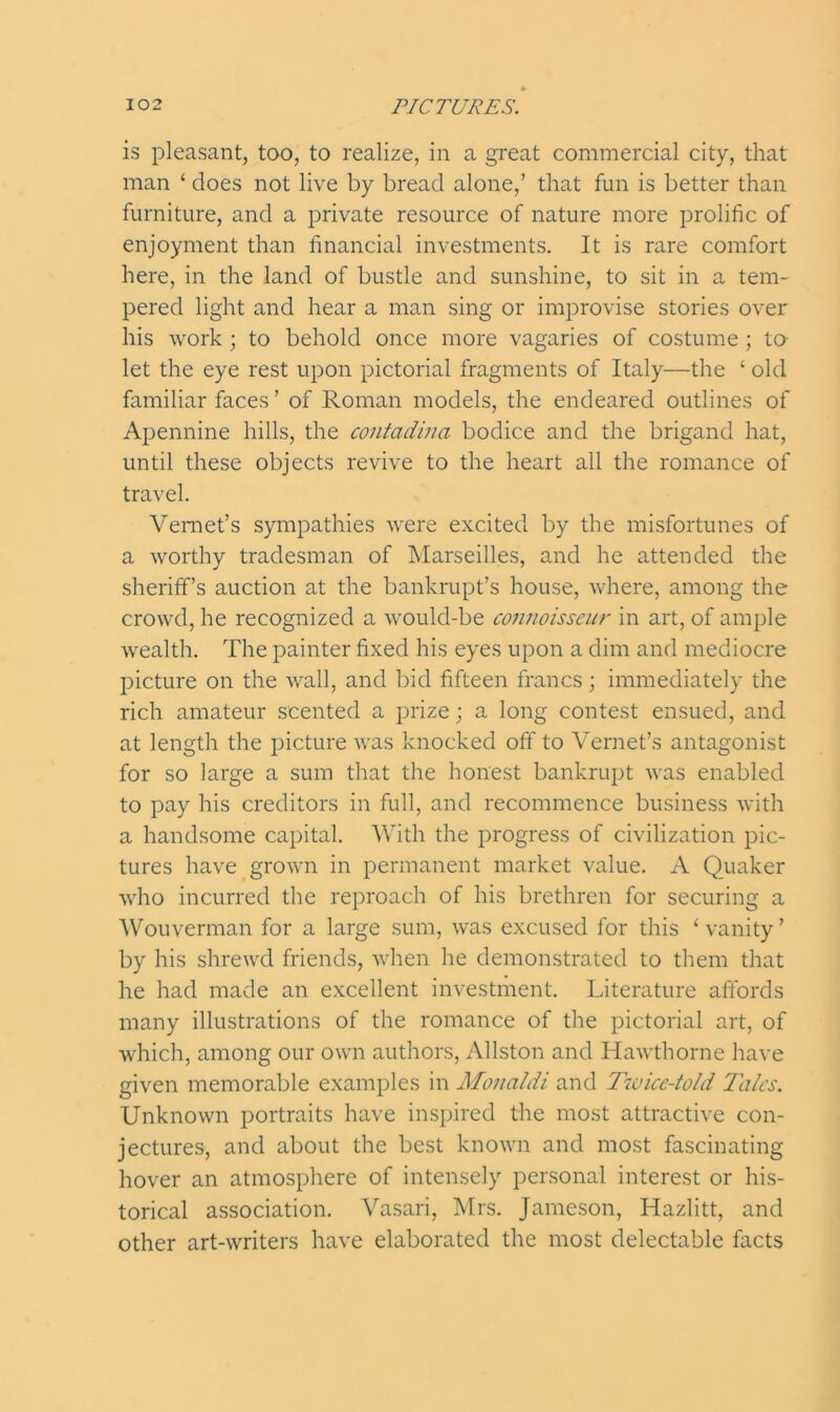 is pleasant, too, to realize, in a great commercial city, that man ‘ does not live by bread alone,’ that fun is better than furniture, and a private resource of nature more prolific of enjoyment than financial investments. It is rare comfort here, in the land of bustle and sunshine, to sit in a tem- pered light and hear a man sing or improvise stories over his work; to behold once more vagaries of costume ; to let the eye rest upon pictorial fragments of Italy—the ‘ old familiar faces’ of Roman models, the endeared outlines of Apennine hills, the contadina bodice and the brigand hat, until these objects revive to the heart all the romance of travel. Vemet’s sympathies were excited by the misfortunes of a worthy tradesman of Marseilles, and he attended the sheriff’s auction at the bankrupt’s house, where, among the crowd, he recognized a would-be connoisseur in art, of ample wealth. The painter fixed his eyes upon a dim and mediocre picture on the wall, and bid fifteen francs; immediately the rich amateur scented a prize; a long contest ensued, and at length the picture was knocked off to Yernet’s antagonist for so large a sum that the honest bankrupt was enabled to pay his creditors in full, and recommence business with a handsome capital. With the progress of civilization pic- tures have grown in permanent market value. A Quaker who incurred the reproach of his brethren for securing a Wouverman for a large sum, was excused for this ‘vanity’ by his shrewd friends, when he demonstrated to them that he had made an excellent investment. Literature affords many illustrations of the romance of the pictorial art, of which, among our own authors, Allston and Hawthorne have given memorable examples in Monaldi and Twice-told Talcs. Unknown portraits have inspired the most attractive con- jectures, and about the best known and most fascinating hover an atmosphere of intensely personal interest or his- torical association. Vasari, Mrs. Jameson, Hazlitt, and other art-writers have elaborated the most delectable facts