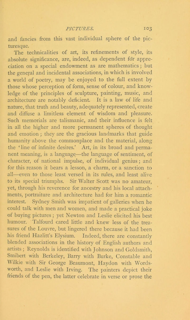 and fancies from this vast individual sphere of the pic- turesque. The technicalities of art, its refinements of style, its absolute significance, are, indeed, as dependent for appre- ciation on a special endowment as are mathematics; but the general and incidental associations, in which is involved a world of poetry, may be enjoyed to the full extent by those whose perception of form, sense of colour, and know- ledge of the principles of sculpture, painting, music, and architecture are notably deficient. It is a law of life and nature, that truth and beauty, adequately represented, create and diffuse a limitless element of wisdom and pleasure. Such memorials are talismanic, and their influence is felt in all the higher and more permanent spheres of thought and emotion; they are the gracious landmarks that guide humanity above the commonplace and the material, along the ‘ line of infinite desires.’ Art, in its broad and perma- nent meaning, is a language—the language of sentiment, of character, of national impulse, of individual genius; and for this reason it bears a lesson, a charm, or a sanction to all—even to those least versed in its rules, and least alive to its special triumphs. Sir Walter Scott was no amateur, yet, through his reverence for ancestry and his local attach- ments, portraiture and architecture had for him a romantic interest. Sydney Smith was impatient of galleries when he could talk with men and women, and made a practical joke of buying pictures; yet Newton and Leslie elicited his best humour. Talfourd cared little and knew less of the trea- sures of the Louvre, but lingered there because it had been his friend Hazlitt’s Elysium. Indeed, there are constantly blended associations in the history of English authors and artists ; Reynolds is identified with Johnson and Goldsmith, Smibert with Berkeley, Barry with Burke, Constable and Wilkie with Sir George Beaumont, Haydon with Words- worth, and Leslie with Irving. The painters depict their friends of the pen, the latter celebrate in verse or prose the