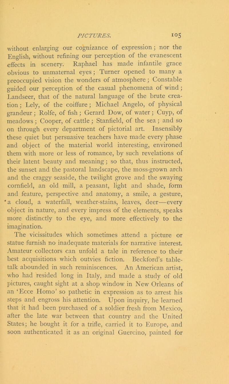 without enlarging our cognizance of expression; nor the English, without refining our perception of the evanescent effects in scenery. Raphael has made infantile grace obvious to unmaternal eyes; Turner opened to many a preoccupied vision the wonders of atmosphere; Constable guided our perception of the casual phenomena of wind; Landseer, that of the natural language of the brute crea- tion ; Lely, of the coiffure; Michael Angelo, of physical grandeur; Rolfe, of fish ; Gerard Dow, of water; Cuyp, of meadows ; Cooper, of cattle ; Stanfield, of the sea; and so on through every department of pictorial art. Insensibly these quiet but persuasive teachers have made every phase and object of the material world interesting, environed them with more or less of romance, by such revelations of their latent beauty and meaning; so that, thus instructed, the sunset and the pastoral landscape, the moss-grown arch and the craggy seaside, the twilight grove and the swaying cornfield, an old mill, a peasant, light and shade, form and feature, perspective and anatomy, a smile, a gesture, *a cloud, a waterfall, weather-stains, leaves, deer—every object in nature, and every impress of the elements, speaks more distinctly to the eye, and more effectively to the imagination. The vicissitudes which sometimes attend a picture or statue furnish no inadequate materials for narrative interest. Amateur collectors can unfold a tale in reference to their best acquisitions which outvies fiction. Beckford’s table- talk abounded in such reminiscences. An American artist, who had resided long in Italy, and made a study of old pictures, caught sight at a shop window in New Orleans of an ‘Ecce Homo’ so pathetic in expression as to arrest his steps and engross his attention. Upon inquiry, he learned that it had been purchased of a soldier fresh from Mexico, after the late war between that country and the United States; he bought it for a trifle, carried it to Europe, and soon authenticated it as an original Guercino, painted for