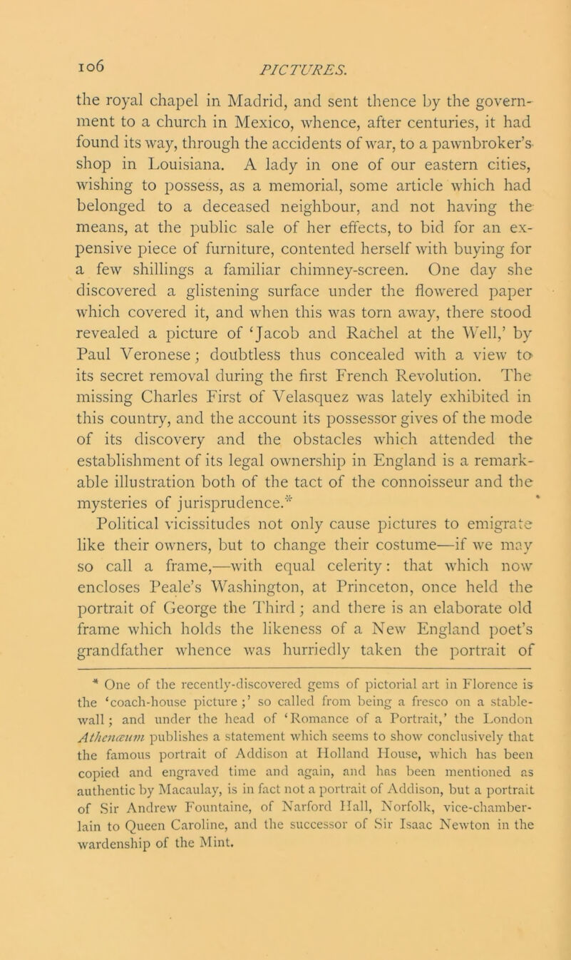 io6 the royal chapel in Madrid, and sent thence by the govern- ment to a church in Mexico, whence, after centuries, it had found its way, through the accidents of war, to a pawnbroker’s shop in Louisiana. A lady in one of our eastern cities, wishing to possess, as a memorial, some article which had belonged to a deceased neighbour, and not having the means, at the public sale of her effects, to bid for an ex- pensive piece of furniture, contented herself with buying for a few shillings a familiar chimney-screen. One day she discovered a glistening surface under the flowered paper which covered it, and when this was torn away, there stood revealed a picture of ‘Jacob and Rachel at the Well,’ by Paul Veronese; doubtless thus concealed with a view to its secret removal during the first French Revolution. The missing Charles First of Velasquez was lately exhibited in this country, and the account its possessor gives of the mode of its discovery and the obstacles which attended the establishment of its legal ownership in England is a remark- able illustration both of the tact of the connoisseur and the mysteries of jurisprudence.' Political vicissitudes not only cause pictures to emigrate like their owners, but to change their costume—if we may so call a frame,—with equal celerity: that which now encloses Peale’s Washington, at Princeton, once held the portrait of George the Third; and there is an elaborate old frame which holds the likeness of a New England poet’s grandfather whence was hurriedly taken the portrait of * One of the recently-discovered gems of pictorial art in Florence is the ‘coach-house picture;’ so called from being a fresco on a stable- wall; and under the head of ‘Romance of a Portrait,’ the London Athenceum publishes a statement which seems to show conclusively that the famous portrait of Addison at Holland House, which has been copied and engraved time and again, and has been mentioned as authentic by Macaulay, is in fact not a portrait of Addison, but a portrait of Sir Andrew Fountaine, of Narford Hall, Norfolk, vice-chamber- lain to Queen Caroline, and the successor of Sir Isaac Newton in the wardenship of the Mint.