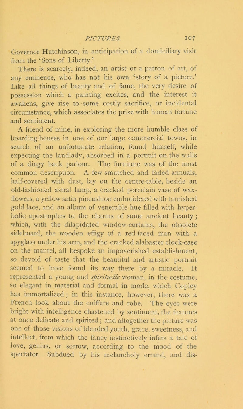 Governor Hutchinson, in anticipation of a domiciliary visit from the ‘Sons of Liberty.’ There is scarcely, indeed, an artist or a patron of art, of any eminence, who has not his own ‘story of a picture.’ Like all things of beauty and of fame, the very desire of possession which a painting excites, and the interest it awakens, give rise to some costly sacrifice, or incidental circumstance, which associates the prize with human fortune and sentiment. A friend of mine, in exploring the more humble class of boarding-houses in one of our large commercial towns, in search of an unfortunate relation, found himself, while expecting the landlady, absorbed in a portrait on the walls of a dingy back parlour. The furniture was of the most common description. A few smutched and faded annuals, half-covered with dust, lay on the centre-table, beside an old-fashioned astral lamp, a cracked porcelain vase of wax- flowers, a yellow satin pincushion embroidered with tarnished gold-lace, and an album of venerable hue filled with hyper- bolic apostrophes to the charms of some ancient beauty; which, with the dilapidated window-curtains, the obsolete sideboard, the wooden effigy of a red-faced man with a spyglass under his arm, and the cracked alabaster clock-case on the mantel, all bespoke an impoverished establishment, so devoid of taste that the beautiful and artistic portrait seemed to have found its way there by a miracle. It represented a young and spirituelle woman, in the costume, so elegant in material and formal in mode, which Copley has immortalized; in this instance, howrever, there was a French look about the coiffure and robe. The eyes were bright with intelligence chastened by sentiment, the features at once delicate and spirited; and altogether the picture was one of those visions of blended youth, grace, swreetness, and intellect, from which the fancy instinctively infers a tale of love, genius, or sorrow, according to the mood of the spectator. Subdued by his melancholy errand, and dis-