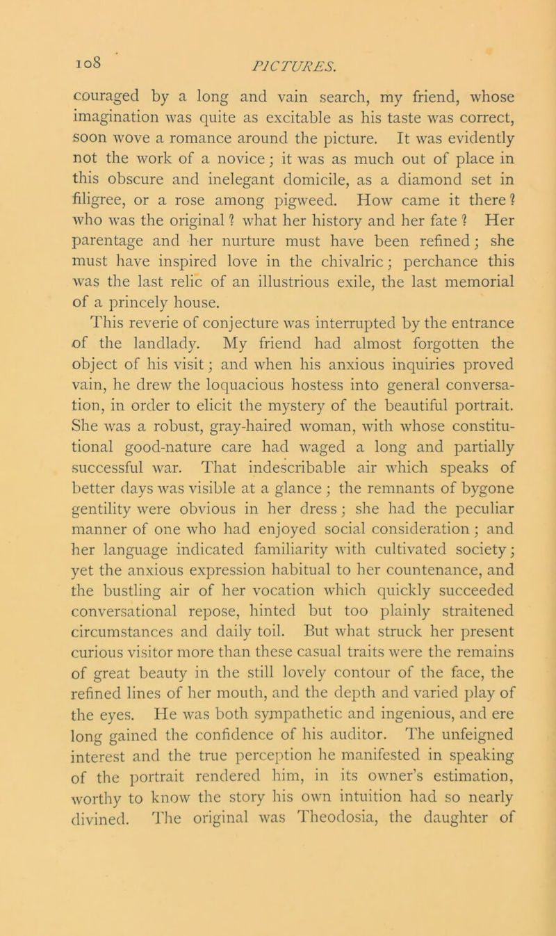 io8 couraged by a long and vain search, my friend, whose imagination Avas quite as excitable as his taste was correct, soon wove a romance around the picture. It was evidently not the work of a novice; it was as much out of place in this obscure and inelegant domicile, as a diamond set in filigree, or a rose among pigweed. How came it there? who was the original ? what her history and her fate ? Her parentage and her nurture must have been refined; she must have inspired love in the chivalric; perchance this was the last relic of an illustrious exile, the last memorial of a princely house. This reverie of conjecture was interrupted by the entrance of the landlady. My friend had almost forgotten the object of his visit; and when his anxious inquiries proved vain, he drew the loquacious hostess into general conversa- tion, in order to elicit the mystery of the beautiful portrait. She was a robust, gray-haired woman, with whose constitu- tional good-nature care had waged a long and partially successful war. That indescribable air which speaks of better days was visible at a glance ; the remnants of bygone gentility were obvious in her dress; she had the peculiar manner of one who had enjoyed social consideration ; and her language indicated familiarity with cultivated society; yet the anxious expression habitual to her countenance, and the bustling air of her vocation which quickly succeeded conversational repose, hinted but too plainly straitened circumstances and daily toil. But what struck her present curious visitor more than these casual traits were the remains of great beauty in the still lovely contour of the face, the refined lines of her mouth, and the depth and varied play of the eyes. He was both sympathetic and ingenious, and ere long gained the confidence of his auditor. The unfeigned interest and the true perception he manifested in speaking of the portrait rendered him, in its owner’s estimation, worthy to know the story his own intuition had so nearly divined. The original was Theodosia, the daughter of