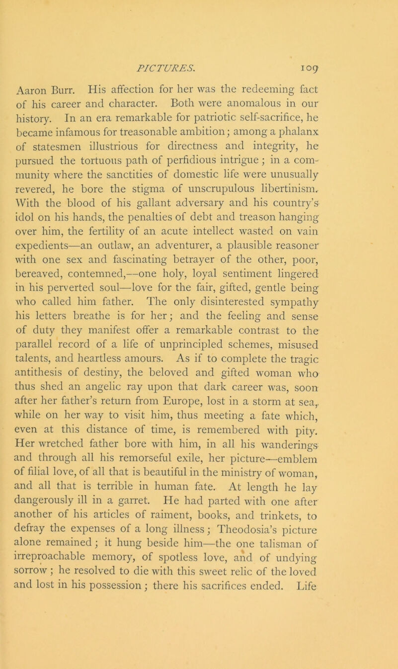 Aaron Burr. His affection for her was the redeeming fact of his career and character. Both were anomalous in our history. In an era remarkable for patriotic self-sacrifice, he became infamous for treasonable ambition; among a phalanx of statesmen illustrious for directness and integrity, he pursued the tortuous path of perfidious intrigue ; in a com- munity where the sanctities of domestic life were unusually revered, he bore the stigma of unscrupulous libertinism. With the blood of his gallant adversary and his country’s idol on his hands, the penalties of debt and treason hanging over him, the fertility of an acute intellect wasted on vain expedients—an outlaw, an adventurer, a plausible reasoner with one sex and fascinating betrayer of the other, poor, bereaved, contemned,—one holy, loyal sentiment lingered in his perverted soul—love for the fair, gifted, gentle being who called him father. The only disinterested sympathy his letters breathe is for her; and the feeling and sense of duty they manifest offer a remarkable contrast to the parallel record of a life of unprincipled schemes, misused talents, and heartless amours. As if to complete the tragic antithesis of destiny, the beloved and gifted woman who thus shed an angelic ray upon that dark career was, soon after her father’s return from Europe, lost in a storm at sea,, while on her way to visit him, thus meeting a fate which, even at this distance of time, is remembered with pity. Her wretched father bore with him, in all his wanderings and through all his remorseful exile, her picture—emblem of filial love, of all that is beautiful in the ministry of woman, and all that is terrible in human fate. At length he lay dangerously ill in a garret. He had parted with one after another of his articles of raiment, books, and trinkets, to defray the expenses of a long illness; Theodosia’s picture alone remained; it hung beside him—the one talisman of irreproachable memory, of spotless love, and of undying sorrow ; he resolved to die with this sweet relic of the loved and lost in his possession ; there his sacrifices ended. Life