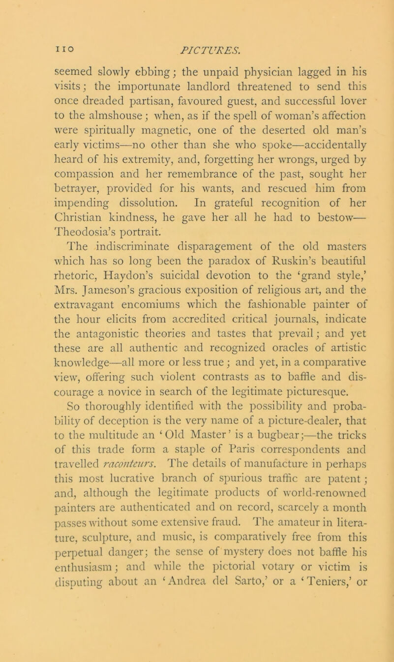 seemed slowly ebbing; the unpaid physician lagged in his visits; the importunate landlord threatened to send this once dreaded partisan, favoured guest, and successful lover to the almshouse; when, as if the spell of woman’s affection were spiritually magnetic, one of the deserted old man’s early victims—no other than she who spoke—accidentally heard of his extremity, and, forgetting her wrongs, urged by compassion and her remembrance of the past, sought her betrayer, provided for his wants, and rescued him from impending dissolution. In grateful recognition of her Christian kindness, he gave her all he had to bestow— Theodosia’s portrait. The indiscriminate disparagement of the old masters which has so long been the paradox of Ruskin’s beautiful rhetoric, Haydon’s suicidal devotion to the ‘grand style,’ Mrs. Jameson’s gracious exposition of religious art, and the extravagant encomiums which the fashionable painter of the hour elicits from accredited critical journals, indicate the antagonistic theories and tastes that prevail; and yet these are all authentic and recognized oracles of artistic knowledge—all more or less true ; and yet, in a comparative view, offering such violent contrasts as to baffle and dis- courage a novice in search of the legitimate picturesque. So thoroughly identified with the possibility and proba- bility of deception is the very name of a picture-dealer, that to the multitude an ‘ Old Master’ is a bugbear;—the tricks of this trade form a staple of Paris correspondents and travelled raconteurs. The details of manufacture in perhaps this most lucrative branch of spurious traffic are patent ; and, although the legitimate products of world-renowned painters are authenticated and on record, scarcely a month passes without some extensive fraud. The amateur in litera- ture, sculpture, and music, is comparatively free from this perpetual danger; the sense of mystery does not baffle his enthusiasm; and while the pictorial votary or victim is disputing about an ‘Andrea del Sarto,’ or a ‘Teniers,’ or