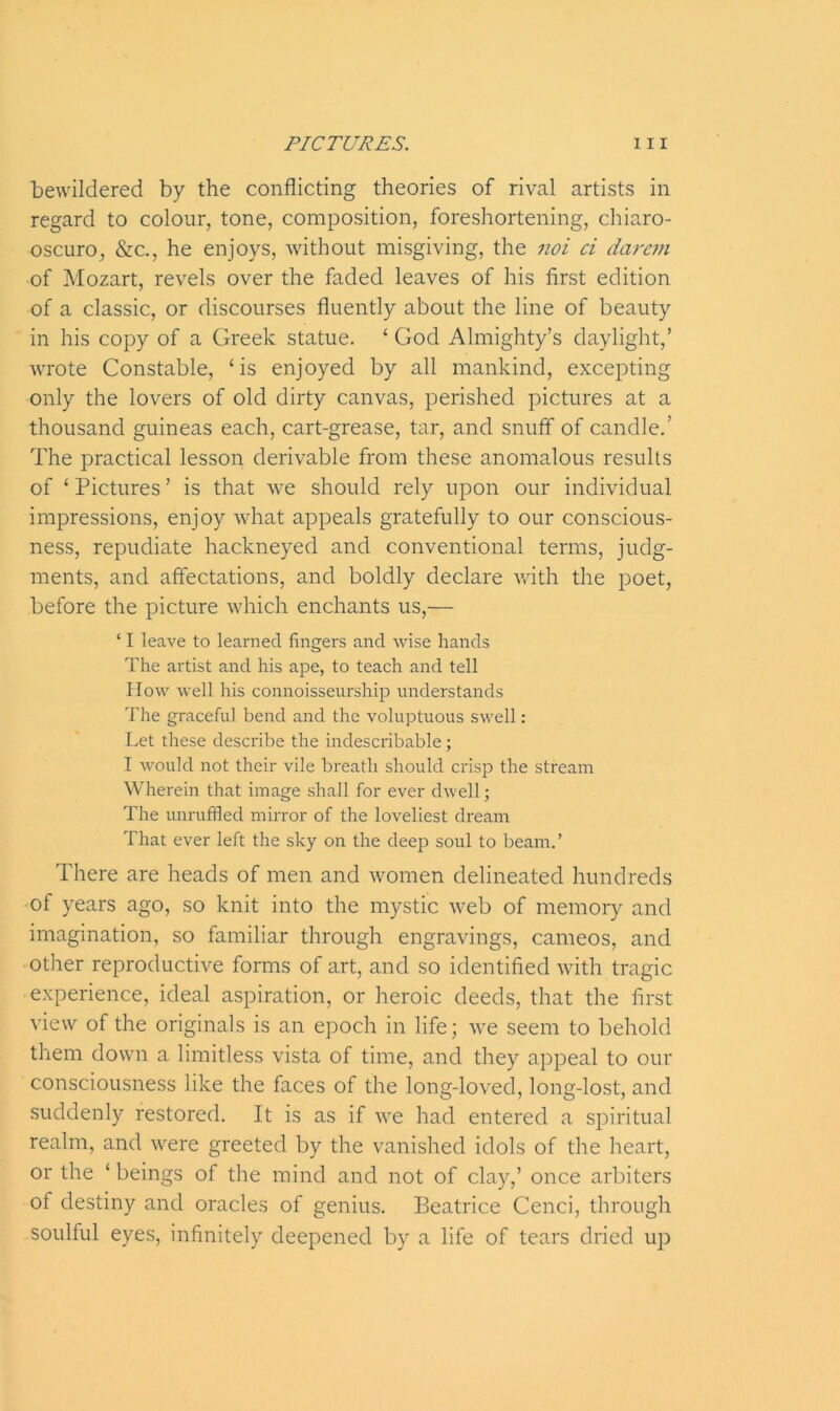 bewildered by the conflicting theories of rival artists in regard to colour, tone, composition, foreshortening, chia.ro- oscuro, &c., he enjoys, without misgiving, the noi ci darem of Mozart, revels over the faded leaves of his first edition of a classic, or discourses fluently about the line of beauty in his copy of a Greek statue. ‘ God Almighty’s daylight,’ wrote Constable, ‘is enjoyed by all mankind, excepting only the lovers of old dirty canvas, perished pictures at a thousand guineas each, cart-grease, tar, and snuff of candle.’ The practical lesson derivable from these anomalous results of ‘ Pictures ’ is that we should rely upon our individual impressions, enjoy what appeals gratefully to our conscious- ness, repudiate hackneyed and conventional terms, judg- ments, and affectations, and boldly declare with the poet, before the picture which enchants us,— ‘ I leave to learned fingers and wise hands The artist and his ape, to teach and tell How well his connoisseurship understands The graceful bend and the voluptuous swell: Let these describe the indescribable; I would not their vile breath should crisp the stream Wherein that image shall for ever dwell; The unruffled mirror of the loveliest dream That ever left the sky on the deep soul to beam.’ There are heads of men and women delineated hundreds of years ago, so knit into the mystic web of memory and imagination, so familiar through engravings, cameos, and other reproductive forms of art, and so identified with tragic experience, ideal aspiration, or heroic deeds, that the first view of the originals is an epoch in life; we seem to behold them down a limitless vista of time, and they appeal to our consciousness like the faces of the long-loved, long-lost, and suddenly restored. It is as if we had entered a spiritual realm, and were greeted by the vanished idols of the heart, or the ‘ beings of the mind and not of clay,’ once arbiters of destiny and oracles of genius. Beatrice Cenci, through soulful eyes, infinitely deepened by a life of tears dried up