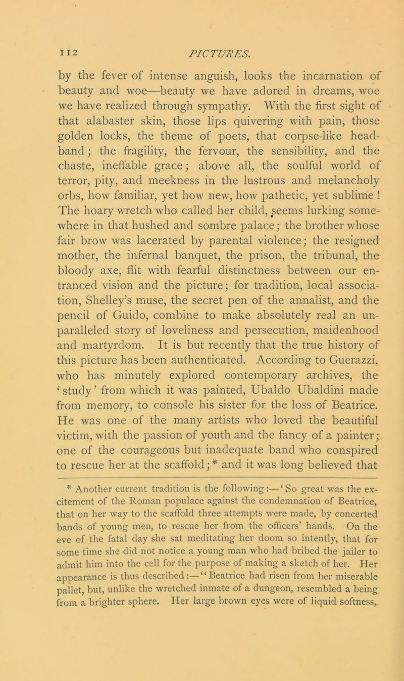 by the fever of intense anguish, looks the incarnation of beauty and woe—beauty we have adored in dreams, woe we have realized through sympathy. With the first sight of that alabaster skin, those lips quivering with pain, those golden locks, the theme of poets, that corpsedike head- band ; the fragility, the fervour, the sensibility, and the chaste, ineffable grace; above all, the soulful world of terror, pity, and meekness in the lustrous and melancholy orbs, how familiar, yet how new, how pathetic, yet sublime ! The hoary wretch who called her child, seems lurking some- where in that hushed and sombre palace; the brother whose fair brow was lacerated by parental violence; the resigned mother, the infernal banquet, the prison, the tribunal, the bloody axe, flit with fearful distinctness between our en- tranced vision and the picture; for tradition, local associa- tion, Shelley’s muse, the secret pen of the annalist, and the pencil of Guido, combine to make absolutely real an un- paralleled story of loveliness and persecution, maidenhood and martyrdom. It is but recently that the true history of this picture has been authenticated. According to Guerazzi, who has minutely explored contemporary archives, the ‘ study ’ from which it was painted, Ubaldo Ubaldini made from memory, to console his sister for the loss of Beatrice. He was one of the many artists who loved the beautiful victim, with the passion of youth and the fancy of a painter;, one of the courageous but inadequate band who conspired to rescue her at the scaffold; * and it was long believed that * Another current tradition is the following:—‘So great was the ex- citement of the Roman populace against the condemnation of Beatrice, that on her way to the scaffold three attempts were made, by concerted bands of young men, to rescue her from the officers’ hands. On the eve of the fatal day she sat meditating her doom so intently, that for some time she did not notice a young man who had bribed the jailer to admit him into the cell for the purpose of making a sketch of her. Her appearance is thus described:—“Beatrice had risen from her miserable pallet, but, unlike the wretched inmate of a dungeon, resembled a being from a brighter sphere. Her large brown eyes were of liquid softness,.