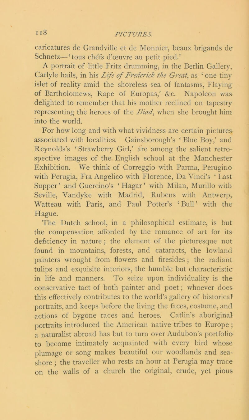 caricatures de Grandville et de Monnier, beaux brigands de Schnetz—‘tous chefs d’ceuvre au petit pied.’ A portrait of little Fritz drumming, in the Berlin Gallery, Carlyle hails, in his Life of Frederick the Great, as ‘ one tiny islet of reality amid the shoreless sea of fantasms, Flaying of Bartholomews, Rape of Europas,’ &c. Napoleon was delighted to remember that his mother reclined on tapestry representing the heroes of the Iliad, when she brought him into the world. For how long and with what vividness are certain pictures- associated with localities. Gainsborough’s ‘ Blue Boy,’ and Reynolds’s ‘ Strawberry Girl,’ are among the salient retro- spective images of the English school at the Manchester Exhibition. We think of Correggio with Parma, Perugino with Perugia, Fra Angelico with Florence, Da Vinci’s ‘ Last Supper ’ and Guercino’s ‘ Hagar ’ with Milan, Murillo with Seville, Vandyke with Madrid, Rubens with Antwerp, Watteau with Paris, and Paul Potter’s ‘ Bull ’ with the Hague. The Dutch school, in a philosophical estimate, is but the compensation afforded by the romance of art for its deficiency in nature; the element of the picturesque not found in mountains, forests, and cataracts, the lowland painters wrought from flowers and firesides; the radiant tulips and exquisite interiors, the humble but characteristic in life and manners. To seize upon individuality is the conservative tact of both painter and poet; whoever does this effectively contributes to the world’s gallery of historical portraits, and keeps before the living the faces, costume, and actions of bygone races and heroes. Catlin’s aboriginal portraits introduced the American native tribes to Europe; a naturalist abroad has but to turn over Audubon’s portfolio- to become intimately acquainted with every bird whose plumage or song makes beautiful our woodlands and sea- shore ; the traveller who rests an hour at Perugia may trace on the walls of a church the original, crude, yet pious