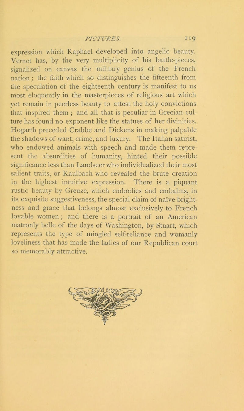 expression which Raphael developed into angelic beauty. Vernet has, by the very multiplicity of his battle-pieces, signalized on canvas the military genius of the French nation; the faith which so distinguishes the fifteenth from the speculation of the eighteenth century is manifest to us most eloquently in the masterpieces of religious art which yet remain in peerless beauty to attest the holy convictions that inspired them ; and all that is peculiar in Grecian cul- ture has found no exponent like the statues of her divinities. Hogarth preceded Crabbe and Dickens in making palpable the shadows of want, crime, and luxury. The Italian satirist, who endowed animals with speech and made them repre- sent the absurdities of humanity, hinted their possible significance less than Landseer who individualized their most salient traits, or Ivaulbach who revealed the brute creation in the highest intuitive expression. There is a piquant rustic beauty by Greuze, which embodies and embalms, in its exquisite suggestiveness, the special claim of naive bright- ness and grace that belongs almost exclusively to French lovable women; and there is a portrait of an American matronly belle of the days of Washington, by Stuart, which represents the type of mingled self-reliance and womanly loveliness that has made the ladies of our Republican court so memorably attractive.