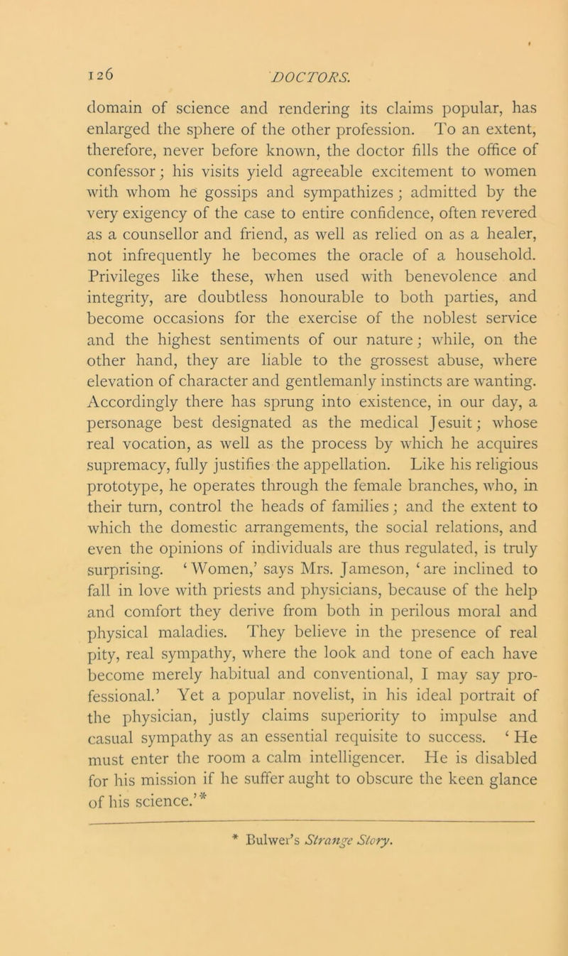 domain of science and rendering its claims popular, has enlarged the sphere of the other profession. To an extent, therefore, never before known, the doctor fills the office of confessor; his visits yield agreeable excitement to women with whom he gossips and sympathizes ; admitted by the very exigency of the case to entire confidence, often revered as a counsellor and friend, as well as relied on as a healer, not infrequently he becomes the oracle of a household. Privileges like these, when used with benevolence and integrity, are doubtless honourable to both parties, and become occasions for the exercise of the noblest service and the highest sentiments of our nature; while, on the other hand, they are liable to the grossest abuse, where elevation of character and gentlemanly instincts are wanting. Accordingly there has sprung into existence, in our day, a personage best designated as the medical Jesuit; whose real vocation, as well as the process by which he acquires supremacy, fully justifies the appellation. Like his religious prototype, he operates through the female branches, who, in their turn, control the heads of families; and the extent to which the domestic arrangements, the social relations, and even the opinions of individuals are thus regulated, is truly surprising. ‘Women,’ says Mrs. Jameson, ‘are inclined to fall in love with priests and physicians, because of the help and comfort they derive from both in perilous moral and physical maladies. They believe in the presence of real pity, real sympathy, where the look and tone of each have become merely habitual and conventional, I may say pro- fessional.’ Yet a popular novelist, in his ideal portrait of the physician, justly claims superiority to impulse and casual sympathy as an essential requisite to success. ‘ He must enter the room a calm intelligencer. He is disabled for his mission if he suffer aught to obscure the keen glance of his science.’* * Buhver’s Strange Story.