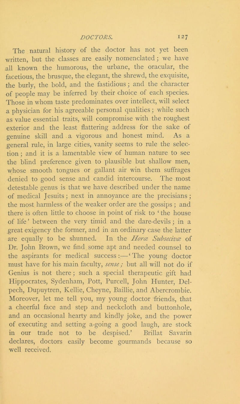 The natural history of the doctor has not yet been written, but the classes are easily nomenclated; we have all known the humorous, the urbane, the oracular, the facetious, the brusque, the elegant, the shrewd, the exquisite, the burly, the bold, and the fastidious; and the character of people may be inferred by their choice of each species. Those in whom taste predominates over intellect, will select a physician for his agreeable personal qualities; while such as value essential traits, will compromise with the roughest exterior and the least flattering address for the sake of genuine skill and a vigorous and honest mind. As a general rule, in large cities, vanity seems to rule the selec- tion ; and it is a lamentable view of human nature to see the blind preference given to plausible but shallow men, whose smooth tongues or gallant air win them suffrages denied to good sense and candid intercourse. The most detestable genus is that we have described under the name of medical Jesuits; next in annoyance are the precisians; the most harmless of the weaker order are the gossips; and there is often little to choose in point of risk to ‘ the house of life ’ between the very timid and the dare-devils; in a great exigency the former, and in an ordinary case the latter are equally to be shunned. In the Horce Subsecivce of Dr. John Brown, we find some apt and needed counsel to the aspirants for medical success:—‘The young doctor must have for his main faculty, sense; but all will not do if Genius is not there; such a special therapeutic gift had Hippocrates, Sydenham, Pott, Purcell, John Hunter, Del- pech, Dupuytren, Kellie, Cheyne, Baillie, and Abercrombie. Moreover, let me tell you, my young doctor friends, that a cheerful face and step and neckcloth and buttonhole, and an occasional hearty and kindly joke, and the power of executing and setting a-going a good laugh, are stock in our trade not to be despised.’ Brillat Savarin declares, doctors easily become gourmands because so well received.