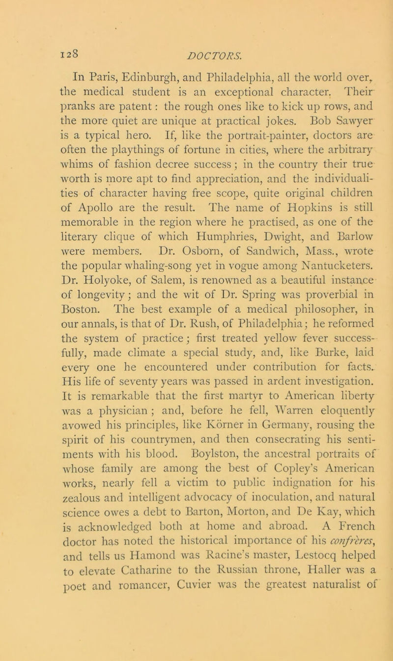 In Paris, Edinburgh, and Philadelphia, all the world overr the medical student is an exceptional character. Their pranks are patent: the rough ones like to kick up rows, and the more quiet are unique at practical jokes. Bob Sawyer is a typical hero. If, like the portrait-painter, doctors are often the playthings of fortune in cities, where the arbitrary whims of fashion decree success; in the country their true worth is more apt to find appreciation, and the individuali- ties of character having free scope, quite original children of Apollo are the result. The name of Hopkins is still memorable in the region where he practised, as one of the literary clique of which Humphries, Dwight, and Barlow were members. Dr. Osborn, of Sandwich, Mass., wrote the popular whaling-song yet in vogue among Nantucketers. Dr. Holyoke, of Salem, is renowned as a beautiful instance of longevity; and the wit of Dr. Spring was proverbial in Boston. The best example of a medical philosopher, in our annals, is that of Dr. Rush, of Philadelphia; he reformed the system of practice; first treated yellow fever success- fully, made climate a special study, and, like Burke, laid every one he encountered under contribution for facts. His life of seventy years was passed in ardent investigation. It is remarkable that the first martyr to American liberty was a physician ; and, before he fell, Warren eloquently avowed his principles, like Korner in Germany, rousing the spirit of his countrymen, and then consecrating his senti- ments with his blood. Boylston, the ancestral portraits of whose family are among the best of Copley’s American works, nearly fell a victim to public indignation for his zealous and intelligent advocacy of inoculation, and natural science owes a debt to Barton, Morton, and De Kay, which is acknowledged both at home and abroad. A French doctor has noted the historical importance of his confreres, and tells us Hamond was Racine’s master, Lestocq helped to elevate Catharine to the Russian throne, Haller was a poet and romancer, Cuvier was the greatest naturalist of