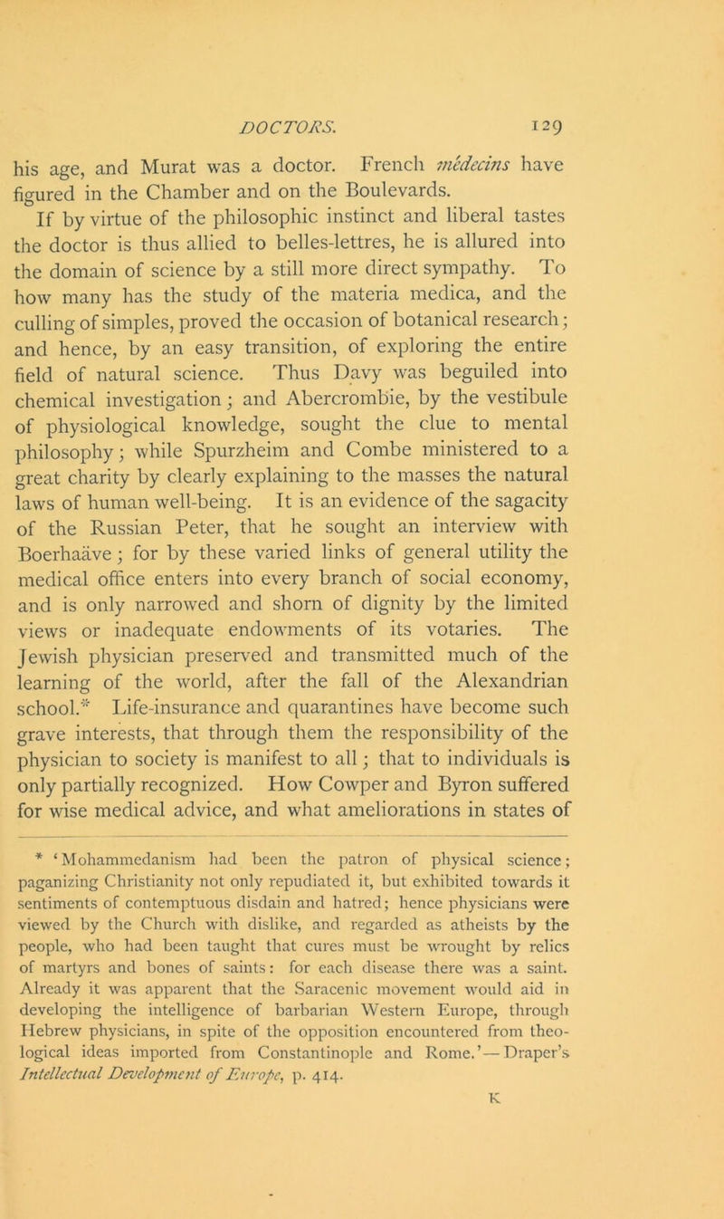 his age, and Murat was a doctor. French medecins have figured in the Chamber and on the Boulevards. If by virtue of the philosophic instinct and liberal tastes the doctor is thus allied to belles-lettres, he is allured into the domain of science by a still more direct sympathy. To how many has the study of the materia medica, and the culling of simples, proved the occasion of botanical research; and hence, by an easy transition, of exploring the entire field of natural science. Thus Davy was beguiled into chemical investigation; and Abercrombie, by the vestibule of physiological knowledge, sought the clue to mental philosophy; while Spurzheim and Combe ministered to a great charity by clearly explaining to the masses the natural laws of human well-being. It is an evidence of the sagacity of the Russian Peter, that he sought an interview with Boerhaave; for by these varied links of general utility the medical office enters into every branch of social economy, and is only narrowed and shorn of dignity by the limited views or inadequate endowments of its votaries. The Jewish physician preserved and transmitted much of the learning of the world, after the fall of the Alexandrian school.'' Life-insurance and quarantines have become such grave interests, that through them the responsibility of the physician to society is manifest to all; that to individuals is only partially recognized. How Cowper and Byron suffered for wise medical advice, and what ameliorations in states of * ‘ Mohammedanism had been the patron of physical science; paganizing Christianity not only repudiated it, but exhibited towards it sentiments of contemptuous disdain and hatred; hence physicians were viewed by the Church with dislike, and regarded as atheists by the people, who had been taught that cures must be wrought by relics of martyrs and bones of saints: for each disease there was a saint. Already it was apparent that the Saracenic movement would aid in developing the intelligence of barbarian Western Europe, through Hebrew physicians, in spite of the opposition encountered from theo- logical ideas imported from Constantinople and Rome.’—Draper’s. Intellectual Development of Europe, p. 414. K