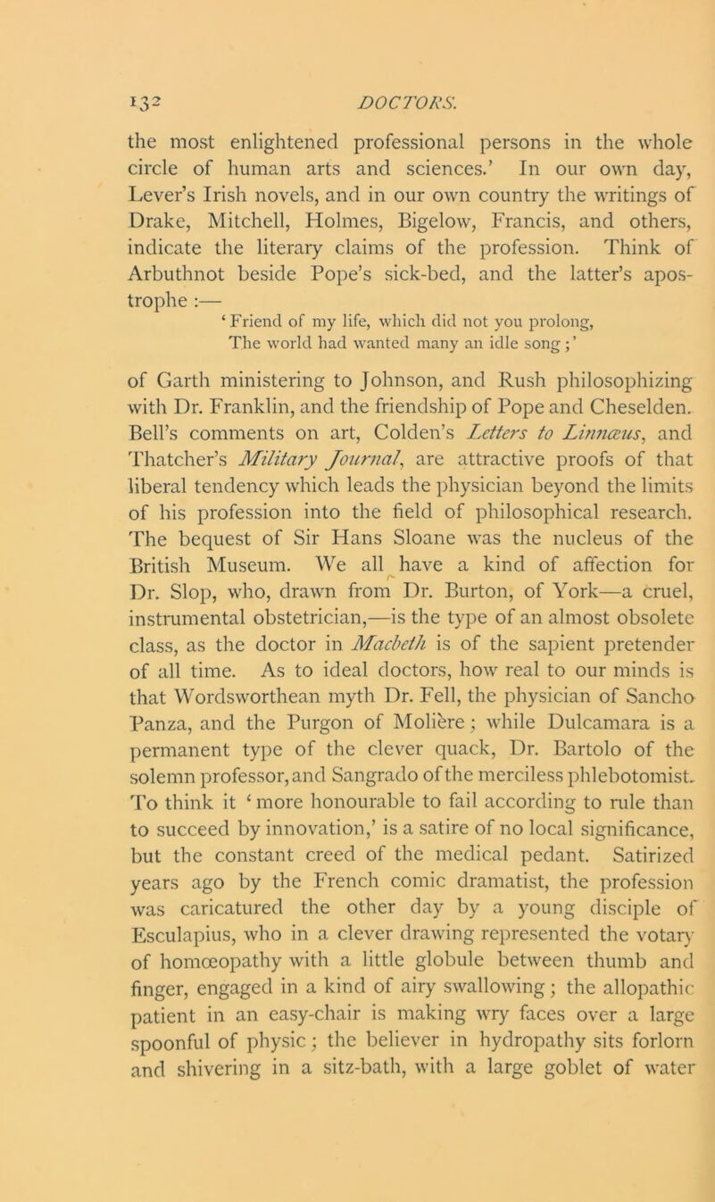 the most enlightened professional persons in the whole circle of human arts and sciences.’ In our own day, Lever’s Irish novels, and in our own country the writings of Drake, Mitchell, Holmes, Bigelow, Francis, and others, indicate the literary claims of the profession. Think of Arbuthnot beside Pope’s sick-bed, and the latter’s apos- trophe :— ‘Friend of my life, which did not you prolong, The world had wanted many an idle song; ’ of Garth ministering to Johnson, and Rush philosophizing with Dr. Franklin, and the friendship of Pope and Cheselden. Bell’s comments on art, Colden’s Letters to Linnceus, and Thatcher’s Military Journal, are attractive proofs of that liberal tendency which leads the physician beyond the limits of his profession into the field of philosophical research. The bequest of Sir Hans Sloane was the nucleus of the British Museum. We all have a kind of affection for r- Dr. Slop, who, drawn from Dr. Burton, of York—a cruel, instrumental obstetrician,—is the type of an almost obsolete class, as the doctor in Macbeth is of the sapient pretender of all time. As to ideal doctors, how real to our minds is that Wordsworthean myth Dr. Fell, the physician of Sancho Panza, and the Purgon of Moliere; while Dulcamara is a permanent type of the clever quack, Dr. Bartolo of the solemn professor, and Sangrado of the merciless phlebotomist. To think it ‘ more honourable to fail according to rule than to succeed by innovation,’ is a satire of no local significance, but the constant creed of the medical pedant. Satirized years ago by the French comic dramatist, the profession was caricatured the other day by a young disciple of Esculapius, who in a clever drawing represented the votary of homoeopathy with a little globule between thumb and finger, engaged in a kind of airy swallowing; the allopathic patient in an easy-chair is making wry faces over a large spoonful of physic; the believer in hydropathy sits forlorn and shivering in a sitz-bath, with a large goblet of water