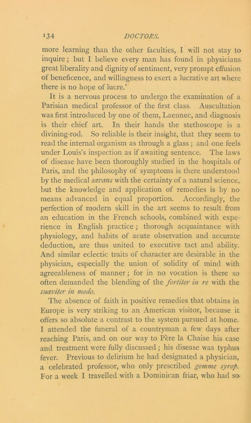 more learning than the other faculties, I will not stay to inquire; but I believe every man has found in physicians great liberality and dignity of sentiment, very prompt effusion of beneficence, and willingness to exert a lucrative art where there is no hope of lucre.’ It is a nervous process to undergo the examination of a Parisian medical professor of the first class. Auscultation was first introduced by one of them, Laennec, and diagnosis is their chief art. In their hands the stethoscope is a divining-rod. So reliable is their insight, that they seem to read the internal organism as through a glass; and one feels under Louis’s inspection as if awaiting sentence. The laws of disease have been thoroughly studied in the hospitals of Paris, and the philosophy of symptoms is there understood by the medical savans with the certainty of a natural science, but the knowledge and application of remedies is by no means advanced in equal proportion. Accordingly, the perfection of modern skill in the art seems to result from an education in the French schools, combined with expe- rience in English practice ; thorough acquaintance with physiology, and habits of acute observation and accurate deduction, are thus united to executive tact and ability. And similar eclectic traits of character are desirable in the physician, especially the union of solidity of mind with agreeableness of manner; for in no vocation is there so often demanded the blending of the fortiler in re with the suaviter in modo. The absence of faith in positive remedies that obtains in Europe is very striking to an American visitor, because it offers so absolute a contrast to the system pursued at home. I attended the funeral of a countryman a few days after reaching Paris, and on our way to Pere la Chaise his case and treatment were fully discussed ; his disease was typhus fever. Previous to delirium he had designated a physician, a celebrated professor, who only prescribed gomnic syrop. For a week I travelled with a Dominican friar, who had sa