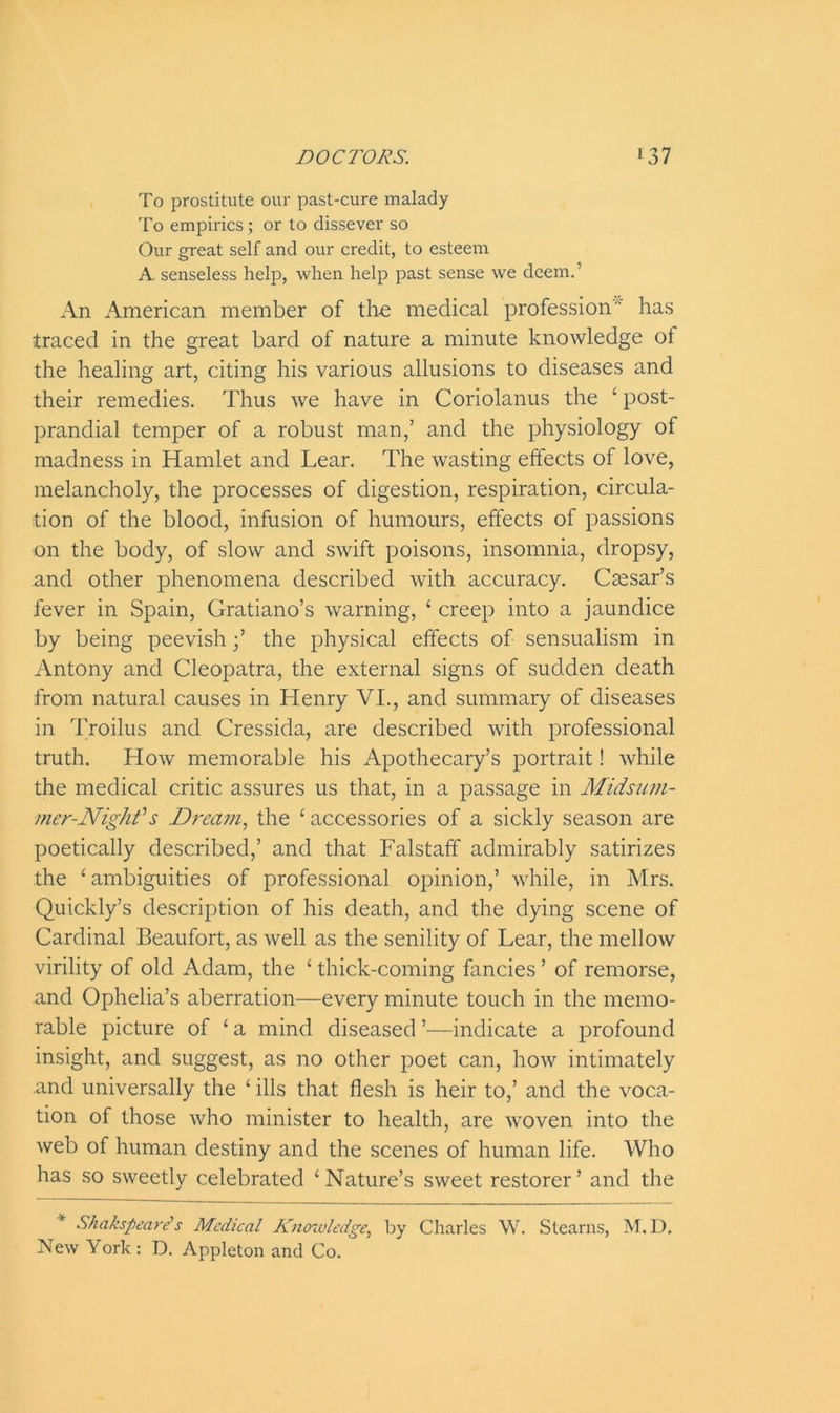 To prostitute our past-cure malady To empirics; or to dissever so Our great self and our credit, to esteem A senseless help, when help past sense we deem.’ An American member of the medical profession ' has traced in the great bard of nature a minute knowledge of the healing art, citing his various allusions to diseases and their remedies. Thus we have in Coriolanus the ‘ post- prandial temper of a robust man,’ and the physiology of madness in Hamlet and Lear. The wasting effects of love, melancholy, the processes of digestion, respiration, circula- tion of the blood, infusion of humours, effects of passions on the body, of slow and swift poisons, insomnia, dropsy, and other phenomena described with accuracy. Caesar’s fever in Spain, Gratiano’s warning, 4 creep into a jaundice by being peevish;’ the physical effects of sensualism in Antony and Cleopatra, the external signs of sudden death from natural causes in Henry VI., and summary of diseases in Troilus and Cressida, are described with professional truth. How memorable his Apothecary’s portrait! while the medical critic assures us that, in a passage in Midsum- mer-Night'1 s Dream, the 4 accessories of a sickly season are poetically described,’ and that Falstaff admirably satirizes the ‘ambiguities of professional opinion,’ while, in Mrs. Quickly’s description of his death, and the dying scene of Cardinal Beaufort, as well as the senility of Lear, the mellow virility of old Adam, the 4 thick-coming fancies ’ of remorse, and Ophelia’s aberration—every minute touch in the memo- rable picture of 4 a mind diseased ’—indicate a profound insight, and suggest, as no other poet can, how intimately and universally the 4 ills that flesh is heir to,’ and the voca- tion of those who minister to health, are woven into the web of human destiny and the scenes of human life. Who has so sweetly celebrated ‘Nature’s sweet restorer’ and the Shakspeare's Medical Knowledge, by Charles W. Stearns, M.D. New York : D. Appleton and Co.