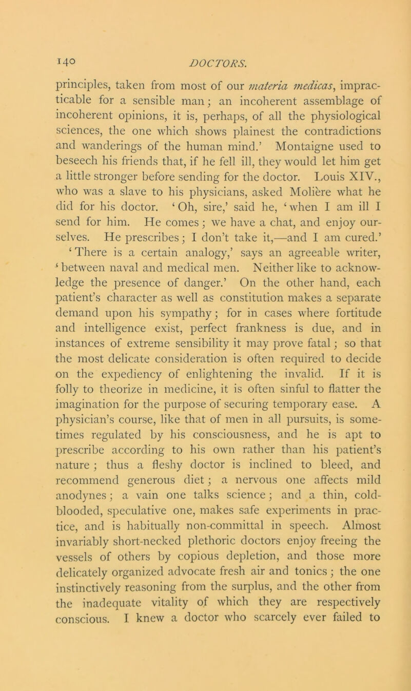 principles, taken from most of our materia medicas, imprac- ticable for a sensible man; an incoherent assemblage of incoherent opinions, it is, perhaps, of all the physiological sciences, the one which shows plainest the contradictions and wanderings of the human mind.’ Montaigne used to beseech his friends that, if he fell ill, they would let him get a little stronger before sending for the doctor. Louis XIV., who was a slave to his physicians, asked Moliere what he did for his doctor. ‘ Oh, sire,’ said he, £ when I am ill I send for him. He comes; we have a chat, and enjoy our- selves. He prescribes • I don’t take it,—and I am cured.’ ‘ There is a certain analogy,’ says an agreeable writer, ‘between naval and medical men. Neither like to acknow- ledge the presence of danger.’ On the other hand, each patient’s character as well as constitution makes a separate demand upon his sympathy; for in cases where fortitude and intelligence exist, perfect frankness is due, and in instances of extreme sensibility it may prove fatal; so that the most delicate consideration is often required to decide on the expediency of enlightening the invalid. If it is folly to theorize in medicine, it is often sinful to flatter the imagination for the purpose of securing temporary ease. A physician’s course, like that of men in all pursuits, is some- times regulated by his consciousness, and he is apt to prescribe according to his own rather than his patient’s nature; thus a fleshy doctor is inclined to bleed, and recommend generous diet; a nervous one affects mild anodynes; a vain one talks science; and a thin, cold- blooded, speculative one, makes safe experiments in prac- tice, and is habitually non-committal in speech. Almost invariably short-necked plethoric doctors enjoy freeing the vessels of others by copious depletion, and those more delicately organized advocate fresh air and tonics ; the one instinctively reasoning from the surplus, and the other from the inadequate vitality of which they are respectively conscious. I knew a doctor who scarcely ever failed to