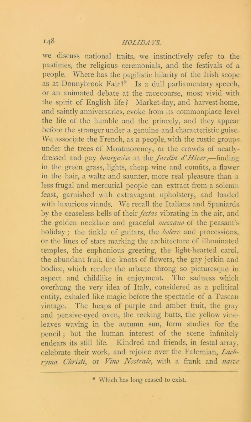 we discuss national traits, we instinctively refer to the- pastimes, the religious ceremonials, and the festivals of a people. Where has the pugilistic hilarity of the Irish scope as at Donnybrook Fair '?'' Is a dull parliamentary speech, or an animated debate at the racecourse, most vivid with the spirit of English life? Market-day, and harvest-home, and saintly anniversaries, evoke from its commonplace level the life of the humble and the princely, and they appear before the stranger under a genuine and characteristic guise. We associate the French, as a people, with the rustic groups under the trees of Montmorency, or the crowds of neatly- dressed and gay bourgeoise at the Jar din d'Hiver,—finding in the green grass, lights, cheap wine and comfits, a flower in the hair, a waltz and saunter, more real pleasure than a less frugal and mercurial people can extract from a solemn feast, garnished with extravagant upholstery, and loaded with luxurious viands. We recall the Italians and Spaniards by the ceaseless bells of their festas vibrating in the air, and the golden necklace and graceful mezzano of the peasant’s holiday; the tinkle of guitars, the bolero and processions, or the lines of stars marking the architecture of illuminated temples, the euphonious greeting, the light-hearted carol, the abundant fruit, the knots of flowers, the gay jerkin and bodice, which render the urbane throng so picturesque in aspect and childlike in enjoyment. The sadness which overhung the very idea of Italy, considered as a political entity, exhaled like magic before the spectacle of a Tuscan vintage. The heaps of purple and amber fruit, the gray and pensive-eyed oxen, the reeking butts, the yellow vine- leaves waving in the autumn sun, form studies for the pencil; but the human interest of the scene infinitely endears its still life. Kindred and friends, in festal array, celebrate their work, and rejoice over the Falernian, Lach- ryma Christi, or Vino Nostra/e, with a frank and naive * Which has long ceased to exist.