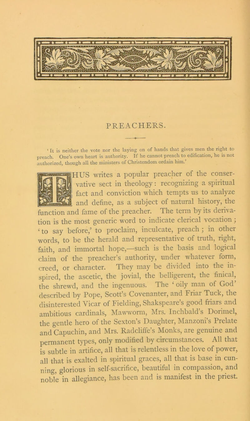 PREACHERS. ‘ It is neither the vote nor the laying on of hands that gives men the right to preach. One’s own heart is authority. If he cannot preach to edification, he is not authorized, though all the ministers of Christendom ordain him. HUS writes a popular preacher of the conser- vative sect in theology: recognizing a spiritual fact and conviction which tempts us to analyze and define, as a subject of natural history, the function and fame of the preacher. The term by its deriva- tion is the most generic word to indicate clerical vocation; ‘ to say before,’ to proclaim, inculcate, preach ; in other words, to be the herald and representative of truth, right, faith, and immortal hope,—such is the basis and logical claim of the preacher’s authority, under whatever form, creed, or character. They may be divided into the in- spired, the ascetic, the jovial, the belligerent, the finical, the shrewd, and the ingenuous. The ‘ oily man of God described by Pope, Scott’s Covenanter, and Friar Tuck, the disinterested Vicar of Fielding, Shakspeare’s good friars and ambitious cardinals, Mawworm, Mrs. Inchbald’s Dorimel, the gentle hero of the Sexton’s Daughter, Manzoni’s Prelate and Capuchin, and Mrs. Radclifte’s Monks, are genuine and permanent types, only modified by circumstances. All that is subtle in artifice, all that is relentless in the love of power, all that is exalted in spiritual graces, all that is base in cun- ning glorious m self-sacrifice, beautiful in compassion, and noble in allegiance, has been and is manifest in the priest.