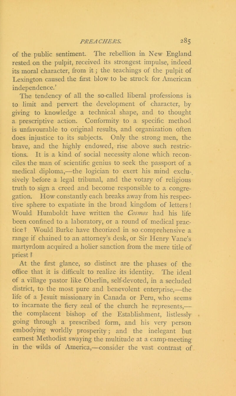 of the public sentiment. The rebellion in New England rested on the pulpit, received its strongest impulse, indeed its moral character, from it; the teachings of the pulpit of Lexington caused the first blow to be struck for American independence.’ The tendency of all the so-called liberal professions is to limit and pervert the development of character, by giving to knowledge a technical shape, and to thought a prescriptive action. Conformity to a specific method is unfavourable to original results, and organization often does injustice to its subjects. Only the strong men, the brave, and the highly endowed, rise above such restric- tions. It is a kind of social necessity alone which recon- ciles the man of scientific genius to seek the passport of a medical diploma,—the logician to exert his mind exclu- sively before a legal tribunal, and the votary of religious truth to sign a creed and become responsible to a congre- gation. How constantly each breaks away from his respec- tive sphere to expatiate in the broad kingdom of letters ! Would Humboldt have written the Cosmos had his life been confined to a laboratory, or a round of medical prac- tice? Would Burke have theorized in so comprehensive a range if chained to an attorney’s desk, or Sir Henry Vane’s martyrdom acquired a holier sanction from the mere title of priest ? At the first glance, so distinct are the phases of the office that it is difficult to realize its identity. The ideal of a village pastor like Oberlin, self-devoted, in a secluded district, to the most pure and benevolent enterprise,—the life of a Jesuit missionary in Canada or Peru, who seems to incarnate the fiery zeal of the church he represents,— the complacent bishop of the Establishment, listlessly going through a prescribed form, and his very person embodying worldly prosperity; and the inelegant but earnest Methodist swaying the multitude at a camp-meeting in the wilds of America,—consider the vast contrast of