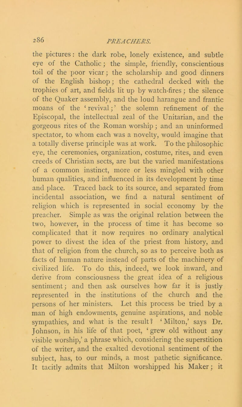 the pictures : the dark robe, lonely existence, and subtle eye of the Catholic; the simple, friendly, conscientious toil of the poor vicar; the scholarship and good dinners of the English bishop; the cathedral decked with the trophies of art, and fields lit up by watch-fires; the silence of the Quaker assembly, and the loud harangue and frantic moans of the ‘revival;’ the solemn refinement of the Episcopal, the intellectual zeal of the Unitarian, and the gorgeous rites of the Roman worship ; and an uninformed spectator, to whom each was a novelty, would imagine that a totally diverse principle was at work. To the philosophic eye, the ceremonies, organization, costume, rites, and even creeds of Christian sects, are but the varied manifestations of a common instinct, more or less mingled with other human qualities, and influenced in its development by time and place. Traced back to its source, and separated from incidental association, we find a natural sentiment of religion which is represented in social economy by the preacher. Simple as was the original relation between the two, however, in the process of time it has become so complicated that it now requires no ordinary analytical power to divest the idea of the priest from history, and that of religion from the church, so as to perceive both as facts of human nature instead of parts of the machinery of civilized life. To do this, indeed, we look inward, and derive from consciousness the great idea of a religious sentiment; and then ask ourselves how far it is justly represented in the institutions of the church and the persons of her ministers. Let this process be tried by a man of high endowments, genuine aspirations, and noble sympathies, and what is the result ? ‘ Milton,’ says Dr. Johnson, in his life of that poet, ‘grew old without any visible worship,’ a phrase which, considering the superstition of the writer, and the exalted devotional sentiment of the subject, has, to our minds, a most pathetic significance. It tacitly admits that Milton worshipped his Maker; it