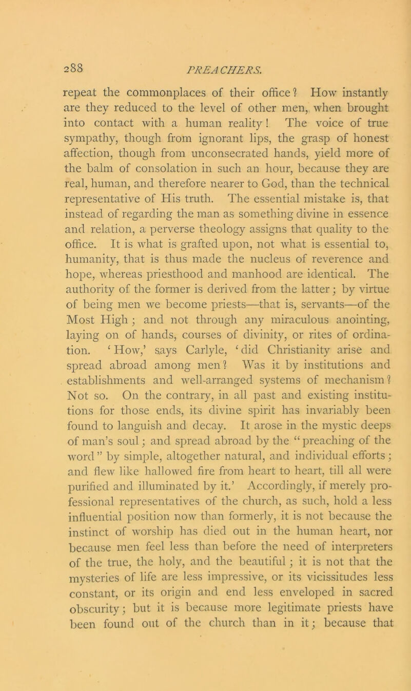 repeat the commonplaces of their office? How instantly are they reduced to the level of other men, when brought into contact with a human reality ! The voice of true sympathy, though from ignorant lips, the grasp of honest affection, though from unconsecrated hands, yield more of the balm of consolation in such an hour, because they are real, human, and therefore nearer to God, than the technical representative of His truth. The essential mistake is, that instead of regarding the man as something divine in essence and relation, a perverse theology assigns that quality to the office. It is what is grafted upon, not what is essential to, humanity, that is thus made the nucleus of reverence and hope, whereas priesthood and manhood are identical. The authority of the former is derived from the latter; by virtue of being men we become priests—that is, servants—of the Most High ; and not through any miraculous anointing, laying on of hands, courses of divinity, or rites of ordina- tion. ‘ How,’ says Carlyle, ‘ did Christianity arise and spread abroad among men? Was it by institutions and establishments and well-arranged systems of mechanism? Not so. On the contrary, in all past and existing institu- tions for those ends, its divine spirit has invariably been found to languish and decay. It arose in the mystic deeps of man’s soul; and spread abroad by the “preaching of the word ” by simple, altogether natural, and individual efforts; and flew like hallowed fire from heart to heart, till all were purified and illuminated by it.’ Accordingly, if merely pro- fessional representatives of the church, as such, hold a less influential position now than formerly, it is not because the instinct of worship has died out in the human heart, nor because men feel less than before the need of interpreters of the true, the holy, and the beautiful; it is not that the mysteries of life are less impressive, or its vicissitudes less constant, or its origin and end less enveloped in sacred obscurity; but it is because more legitimate priests have been found out of the church than in it; because that