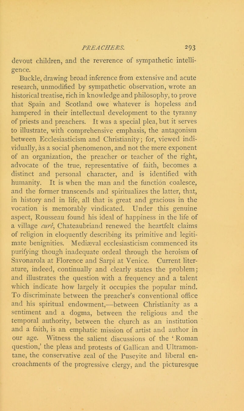 devout children, and the reverence of sympathetic intelli- gence. Buckle, drawing broad inference from extensive and acute research, unmodified by sympathetic observation, wrote an historical treatise, rich in knowledge and philosophy, to prove that Spain and Scotland owe whatever is hopeless and hampered in their intellectual development to the tyranny of priests and preachers. It was a special plea, but it serves to illustrate, with comprehensive emphasis, the antagonism between Ecclesiasticism and Christianity; for, viewed indi- vidually, as a social phenomenon, and not the mere exponent of an organization, the preacher or teacher of the right, advocate of the true, representative of faith, becomes a distinct and personal character, and is identified with humanity. It is when the man and the function coalesce, and the former transcends and spiritualizes the latter, that, in history and in life, all that is great and gracious in the vocation is memorably vindicated. Under this genuine aspect, Rousseau found his ideal of happiness in the life of a village cure, Chateaubriand renewed the heartfelt claims of religion in eloquently describing its primitive and legiti- mate benignities. Mediaeval ecclesiasticism commenced its purifying though inadequate ordeal through the heroism of Savonarola at Florence and Sarpi at Venice. Current liter- ature, indeed, continually and clearly states the problem; and illustrates the question with a frequency and a talent which indicate how largely it occupies the popular mind. To discriminate between the preacher’s conventional office and his spiritual endowment,—between Christianity as a sentiment and a dogma, between the religious and the temporal authority, between the church as an institution and a faith, is an emphatic mission of artist and author in our age. Witness the salient discussions of the ‘ Roman question,’ the pleas and protests of Gallican and Ultramon- tane, the conservative zeal of the Puseyite and liberal en- croachments of the progressive clergy, and the picturesque