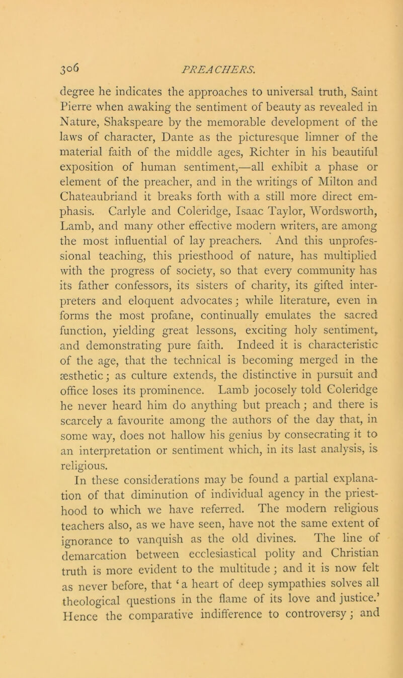 degree he indicates the approaches to universal truth, Saint Pierre when awaking the sentiment of beauty as revealed in Nature, Shakspeare by the memorable development of the laws of character, Dante as the picturesque limner of the material faith of the middle ages, Richter in his beautiful exposition of human sentiment,—all exhibit a phase or element of the preacher, and in the writings of Milton and Chateaubriand it breaks forth with a still more direct em- phasis. Carlyle and Coleridge, Isaac Taylor, Wordsworth, Lamb, and many other effective modern writers, are among the most influential of lay preachers. And this unprofes- sional teaching, this priesthood of nature, has multiplied with the progress of society, so that every community has its father confessors, its sisters of charity, its gifted inter- preters and eloquent advocates; while literature, even in forms the most profane, continually emulates the sacred function, yielding great lessons, exciting holy sentiment, and demonstrating pure faith. Indeed it is characteristic of the age, that the technical is becoming merged in the aesthetic; as culture extends, the distinctive in pursuit and office loses its prominence. Lamb jocosely told Coleridge he never heard him do anything but preach; and there is scarcely a favourite among the authors of the day that, in some way, does not hallow his genius by consecrating it to an interpretation or sentiment which, in its last analysis, is religious. In these considerations may be found a partial explana- tion of that diminution of individual agency in the priest- hood to which we have referred. The modern religious teachers also, as we have seen, have not the same extent of ignorance to vanquish as the old divines. The line of demarcation between ecclesiastical polity and Christian truth is more evident to the multitude ; and it is now felt as never before, that ‘ a heart of deep sympathies solves all theological questions in the flame of its love and justice.’ Hence the comparative indifference to controversy; and