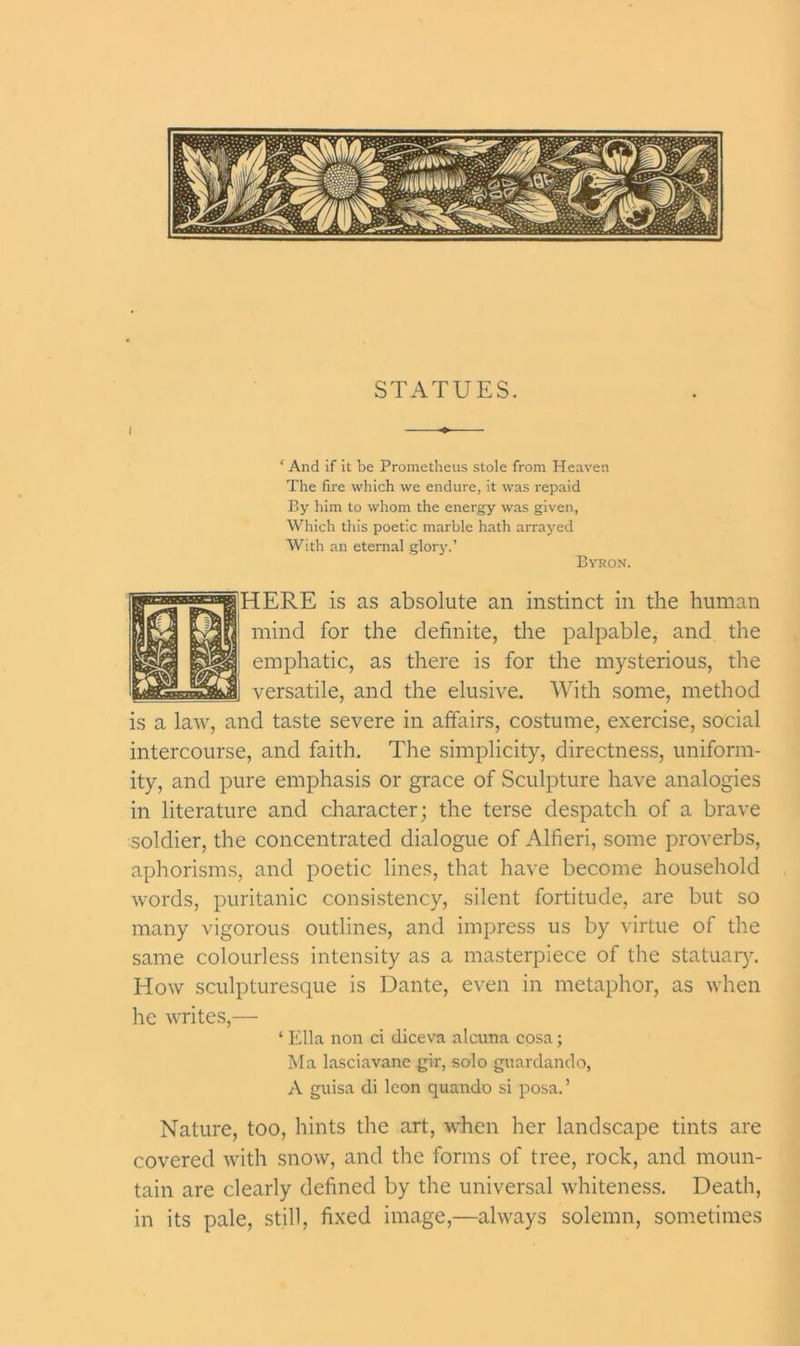 STATUES. i * And if it be Prometheus stole from Heaven The fire which we endure, it was repaid By him to whom the energy was given, Which this poetic marble hath arrayed With an eternal glory.’ Byron. HERE is as absolute an instinct in the human fjj mind for the definite, the palpable, and the emphatic, as there is for the mysterious, the 1] versatile, and the elusive. With some, method is a law, and taste severe in affairs, costume, exercise, social intercourse, and faith. The simplicity, directness, uniform- ity, and pure emphasis or grace of Sculpture have analogies in literature and character; the terse despatch of a brave soldier, the concentrated dialogue of Alfieri, some proverbs, aphorisms, and poetic lines, that have become household words, puritanic consistency, silent fortitude, are but so many vigorous outlines, and impress us by virtue of the same colourless intensity as a masterpiece of the statuary. How sculpturesque is Dante, even in metaphor, as when he writes,— ‘ Ella non ci diceva alcuna cosa; Ma lasciavane gir, solo guardando, A guisa di leon quando si posa.’ Nature, too, hints the art, when her landscape tints are covered with snow, and the forms of tree, rock, and moun- tain are clearly defined by the universal whiteness. Death, in its pale, still, fixed image,—always solemn, sometimes