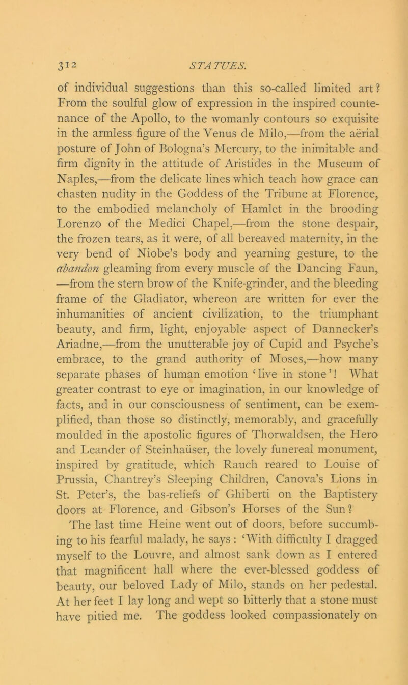 of individual suggestions than this so-called limited art? From the soulful glow of expression in the inspired counte- nance of the Apollo, to the womanly contours so exquisite in the armless figure of the Venus de Milo,—from the aerial posture of John of Bologna’s Mercury, to the inimitable and firm dignity in the attitude of Aristides in the Museum of Naples,—from the delicate lines which teach how grace can chasten nudity in the Goddess of the Tribune at Florence, to the embodied melancholy of Hamlet in the brooding Lorenzo of the Medici Chapel,—from the stone despair, the frozen tears, as it were, of all bereaved maternity, in the very bend of Niobe’s body and yearning gesture, to the abandon gleaming from every muscle of the Dancing Faun, —from the stern brow of the Knife-grinder, and the bleeding frame of the Gladiator, whereon are written for ever the inhumanities of ancient civilization, to the triumphant beauty, and firm, light, enjoyable aspect of Dannecker’s Ariadne,—from the unutterable joy of Cupid and Psyche’s embrace, to the grand authority of Moses,—how many separate phases of human emotion ‘ live in stone ’! What greater contrast to eye or imagination, in our knowledge of facts, and in our consciousness of sentiment, can be exem- plified, than those so distinctly, memorably, and gracefully moulded in the apostolic figures of Thorwaldsen, the Hero and Leander of Steinhaiiser, the lovely funereal monument, inspired by gratitude, which Rauch reared to Louise of Prussia, Chantrey’s Sleeping Children, Canova’s Lions in St. Peter’s, the bas-reliefs of Ghiberti on the Baptistery doors at Florence, and Gibson’s Horses of the Sun? The last time Fleine went out of doors, before succumb- ing to his fearful malady, he says : ‘With difficulty I dragged myself to the Louvre, and almost sank down as I entered that magnificent hall where the ever-blessed goddess of beauty, our beloved Lady of Milo, stands on her pedestal. At her feet I lay long and wept so bitterly that a stone must have pitied me. The goddess looked compassionately on