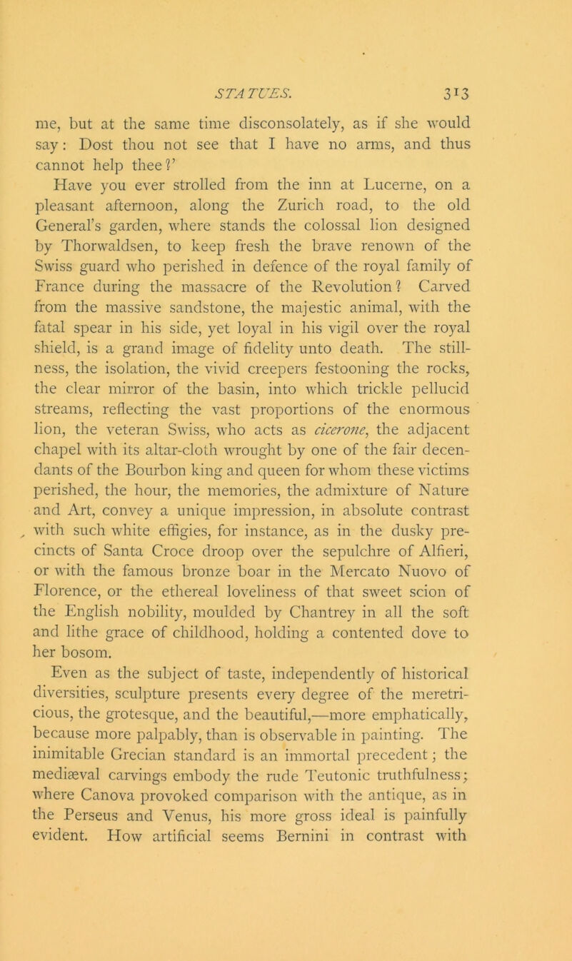 me, but at the same time disconsolately, as if she would say: Dost thou not see that I have no arms, and thus cannot help thee1?’ Have you ever strolled from the inn at Lucerne, on a pleasant afternoon, along the Zurich road, to the old General’s garden, where stands the colossal lion designed by Thorwaldsen, to keep fresh the brave renown of the Swiss guard who perished in defence of the royal family of France during the massacre of the Revolution % Carved from the massive sandstone, the majestic animal, with the fatal spear in his side, yet loyal in his vigil over the royal shield, is a grand image of fidelity unto death. The still- ness, the isolation, the vivid creepers festooning the rocks, the clear mirror of the basin, into which trickle pellucid streams, reflecting the vast proportions of the enormous lion, the veteran Swiss, who acts as cicerone, the adjacent chapel with its altar-cloth wrought by one of the fair decen- dants of the Bourbon king and queen for whom these victims perished, the hour, the memories, the admixture of Nature and Art, convey a unique impression, in absolute contrast , with such white effigies, for instance, as in the dusky pre- cincts of Santa Croce droop over the sepulchre of Alfieri, or with the famous bronze boar in the Mercato Nuovo of Florence, or the ethereal loveliness of that sweet scion of the English nobility, moulded by Chantrey in all the soft and lithe grace of childhood, holding a contented dove to her bosom. Even as the subject of taste, independently of historical diversities, sculpture presents every degree of the meretri- cious, the grotesque, and the beautiful,—more emphatically, because more palpably, than is observable in painting. The inimitable Grecian standard is an immortal precedent; the mediaeval carvings embody the rude Teutonic truthfulness; where Canova provoked comparison with the antique, as in the Perseus and Venus, his more gross ideal is painfully evident. How artificial seems Bernini in contrast with