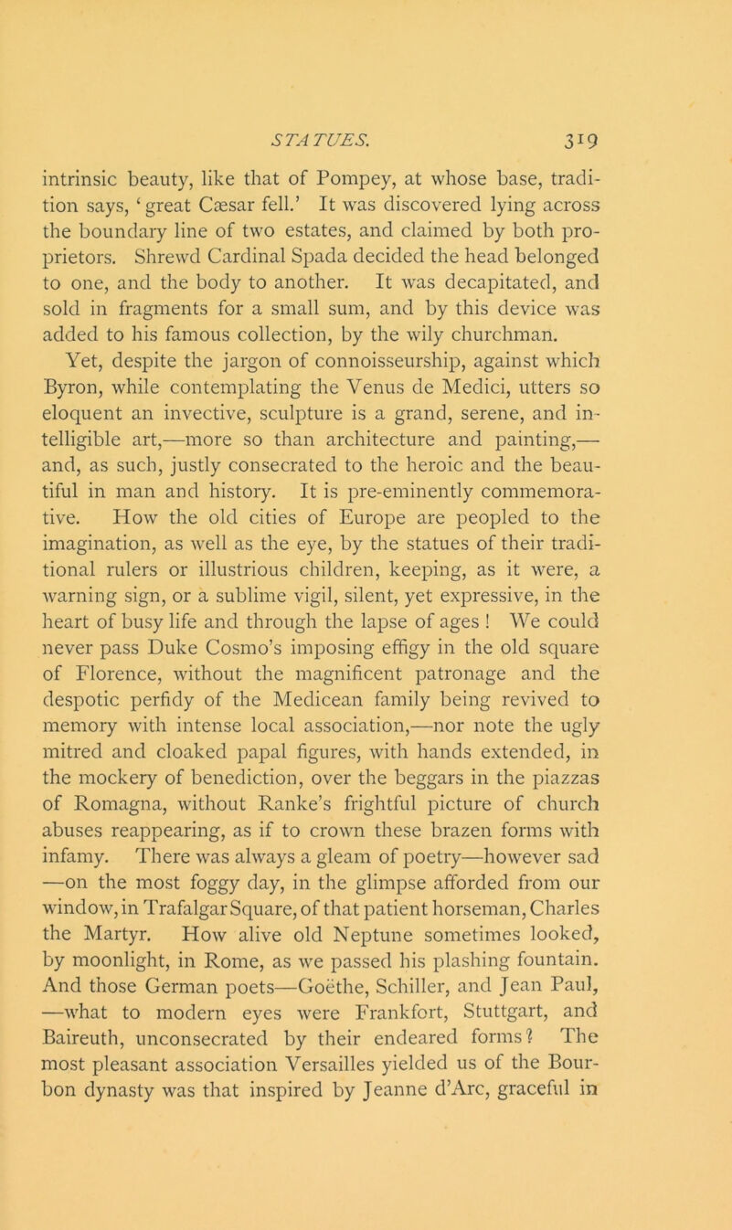 intrinsic beauty, like that of Pompey, at whose base, tradi- tion says, ‘ great Caesar fell.’ It was discovered lying across the boundary line of two estates, and claimed by both pro- prietors. Shrewd Cardinal Spada decided the head belonged to one, and the body to another. It was decapitated, and sold in fragments for a small sum, and by this device was added to his famous collection, by the wily churchman. Yet, despite the jargon of connoisseurship, against which Byron, while contemplating the Venus de Medici, utters so eloquent an invective, sculpture is a grand, serene, and in- telligible art,—more so than architecture and painting,— and, as such, justly consecrated to the heroic and the beau- tiful in man and history. It is pre-eminently commemora- tive. How the old cities of Europe are peopled to the imagination, as well as the eye, by the statues of their tradi- tional rulers or illustrious children, keeping, as it were, a warning sign, or a sublime vigil, silent, yet expressive, in the heart of busy life and through the lapse of ages ! We could never pass Duke Cosmo’s imposing effigy in the old square of Florence, without the magnificent patronage and the despotic perfidy of the Medicean family being revived to memory with intense local association,—nor note the ugly mitred and cloaked papal figures, with hands extended, in the mockery of benediction, over the beggars in the piazzas of Romagna, without Ranke’s frightful picture of church abuses reappearing, as if to crown these brazen forms with infamy. There was ahvays a gleam of poetry—however sad —on the most foggy day, in the glimpse afforded from our window, in Trafalgar Square, of that patient horseman, Charles the Martyr. How alive old Neptune sometimes looked, by moonlight, in Rome, as we passed his plashing fountain. And those German poets—Goethe, Schiller, and Jean Paul, —what to modern eyes were Frankfort, Stuttgart, and Baireuth, unconsecrated by their endeared forms? The most pleasant association Versailles yielded us of the Bour- bon dynasty was that inspired by Jeanne d’Arc, graceful in
