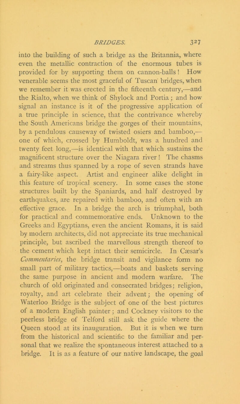 into the building of such a bridge as the Britannia, where even the metallic contraction of the enormous tubes is provided for by supporting them on cannon-balls ! How venerable seems the most graceful of Tuscan bridges, when we remember it was erected in the fifteenth century,—and the Rialto, when we think of Shylock and Portia; and how signal an instance is it of the progressive application of a true principle in science, that the contrivance whereby the South Americans bridge the gorges of their mountains, by a pendulous causeway of twisted osiers and bamboo,— one of which, crossed by Humboldt, was a hundred and twenty feet long,—is identical with that which sustains the magnificent structure over the Niagara river! The chasms and streams thus spanned by a rope of seven strands have a fairy-like aspect. Artist and engineer alike delight in this feature of tropical scenery. In some cases the stone structures built by the Spaniards, and half destroyed by earthquakes, are repaired with bamboo, and often with an effective grace. In a bridge the arch is triumphal, both for practical and commemorative ends. Unknown to the Greeks and Egyptians, even the ancient Romans, it is said by modern architects, did not appreciate its true mechanical principle, but ascribed the marvellous strength thereof to the cement which kept intact their semicircle. In Caesar’s Commentaries, the bridge transit and vigilance form no small part of military tactics,—boats and baskets serving the same purpose in ancient and modern warfare. The church of old originated and consecrated bridges; religion, royalty, and art celebrate their advent; the opening of Waterloo Bridge is the subject of one of the best pictures of a modern English painter; and Cockney visitors to the peerless bridge of Telford still ask the guide where the Queen stood at its inauguration. But it is when we turn from the historical and scientific to the familiar and per- sonal that we realize the spontaneous interest attached to a bridge. It is as a feature of our native landscape, the goal